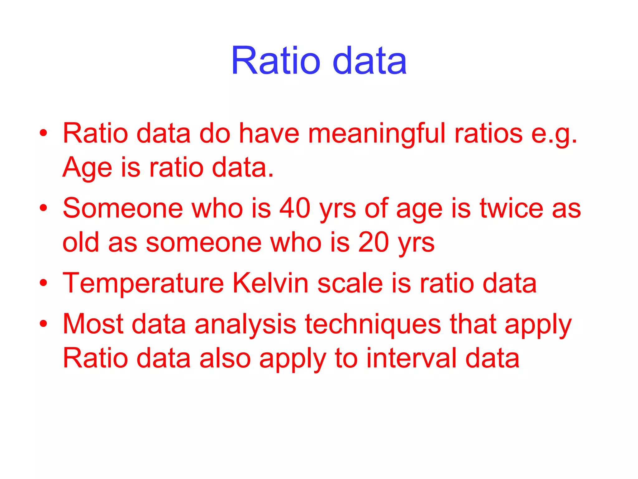 Ratio data
• Ratio data do have meaningful ratios e.g.
Age is ratio data.
• Someone who is 40 yrs of age is twice as
old as someone who is 20 yrs
• Temperature Kelvin scale is ratio data
• Most data analysis techniques that apply
Ratio data also apply to interval data
 