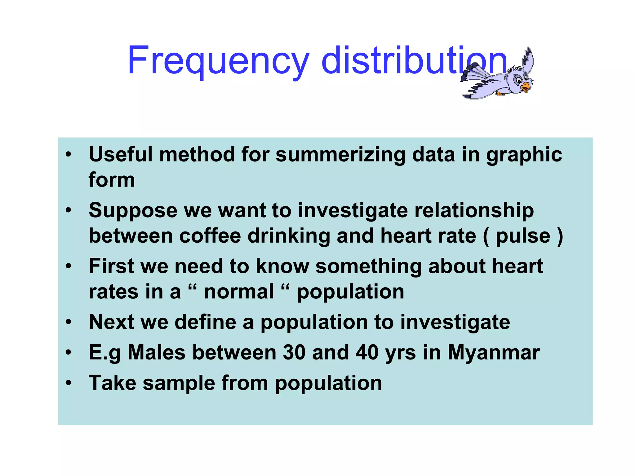 Frequency distribution
• Useful method for summerizing data in graphic
form
• Suppose we want to investigate relationship
between coffee drinking and heart rate ( pulse )
• First we need to know something about heart
rates in a “ normal “ population
• Next we define a population to investigate
• E.g Males between 30 and 40 yrs in Myanmar
• Take sample from population
 