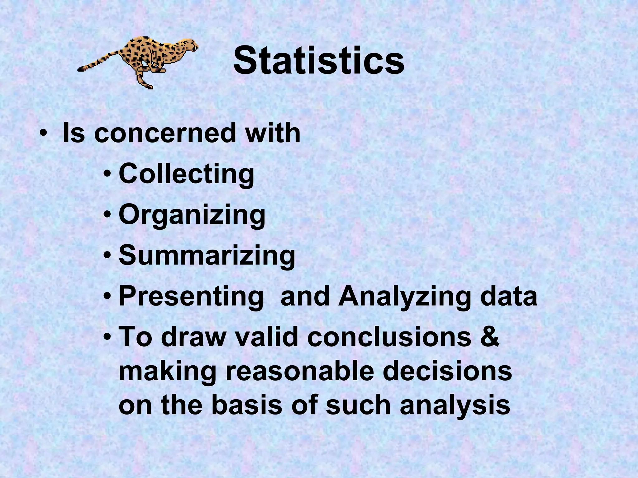 Statistics
• Is concerned with
• Collecting
• Organizing
• Summarizing
• Presenting and Analyzing data
• To draw valid conclusions &
making reasonable decisions
on the basis of such analysis
 