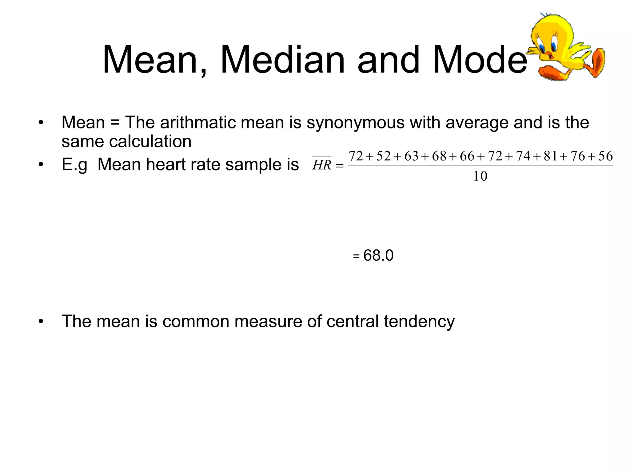 Mean, Median and Mode
• Mean = The arithmatic mean is synonymous with average and is the
same calculation
• E.g Mean heart rate sample is
= 68.0
• The mean is common measure of central tendency
10
56
76
81
74
72
66
68
63
52
72 









HR
 