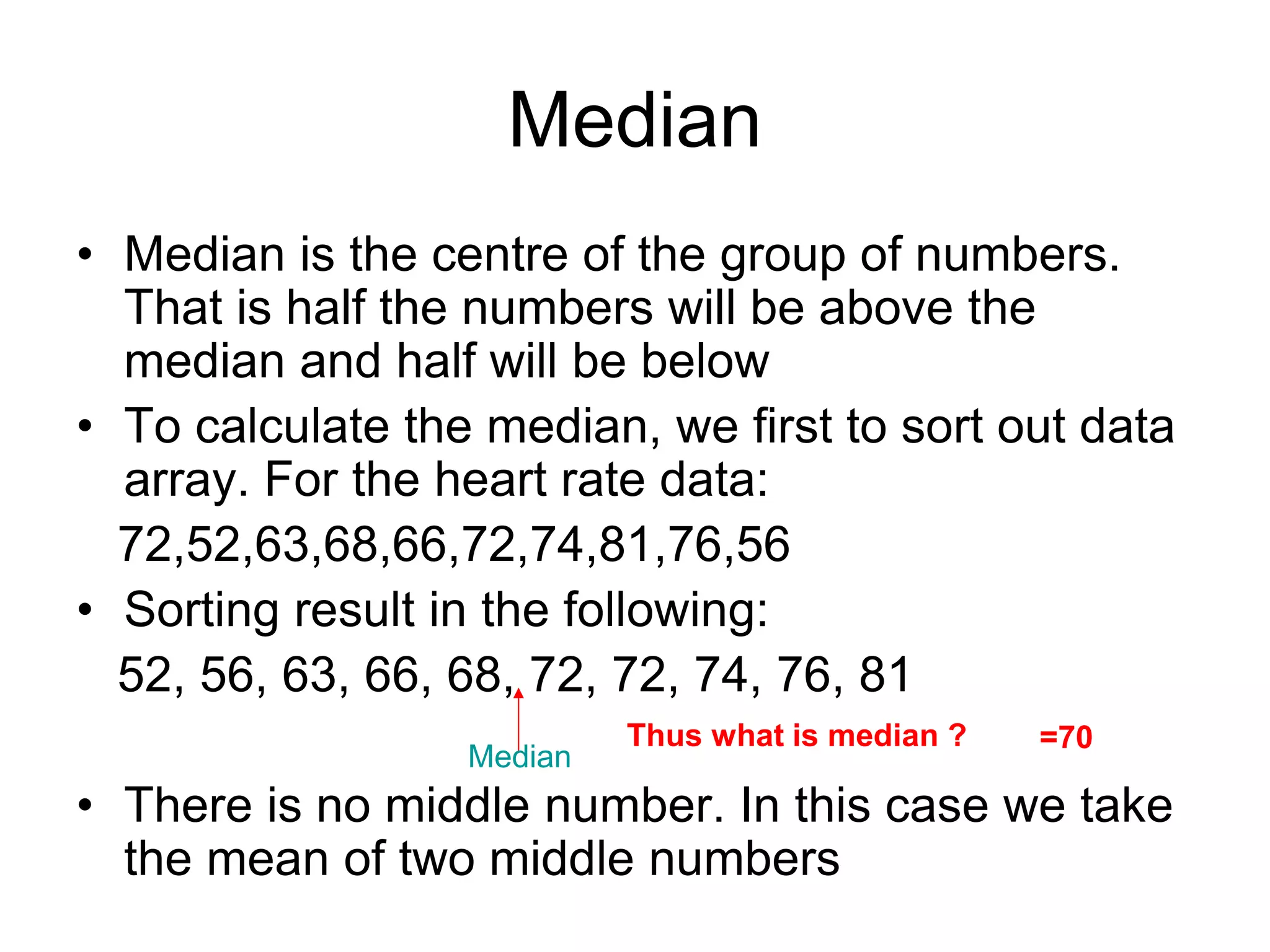 Median
• Median is the centre of the group of numbers.
That is half the numbers will be above the
median and half will be below
• To calculate the median, we first to sort out data
array. For the heart rate data:
72,52,63,68,66,72,74,81,76,56
• Sorting result in the following:
52, 56, 63, 66, 68, 72, 72, 74, 76, 81
• There is no middle number. In this case we take
the mean of two middle numbers
Median
Thus what is median ? =70
 