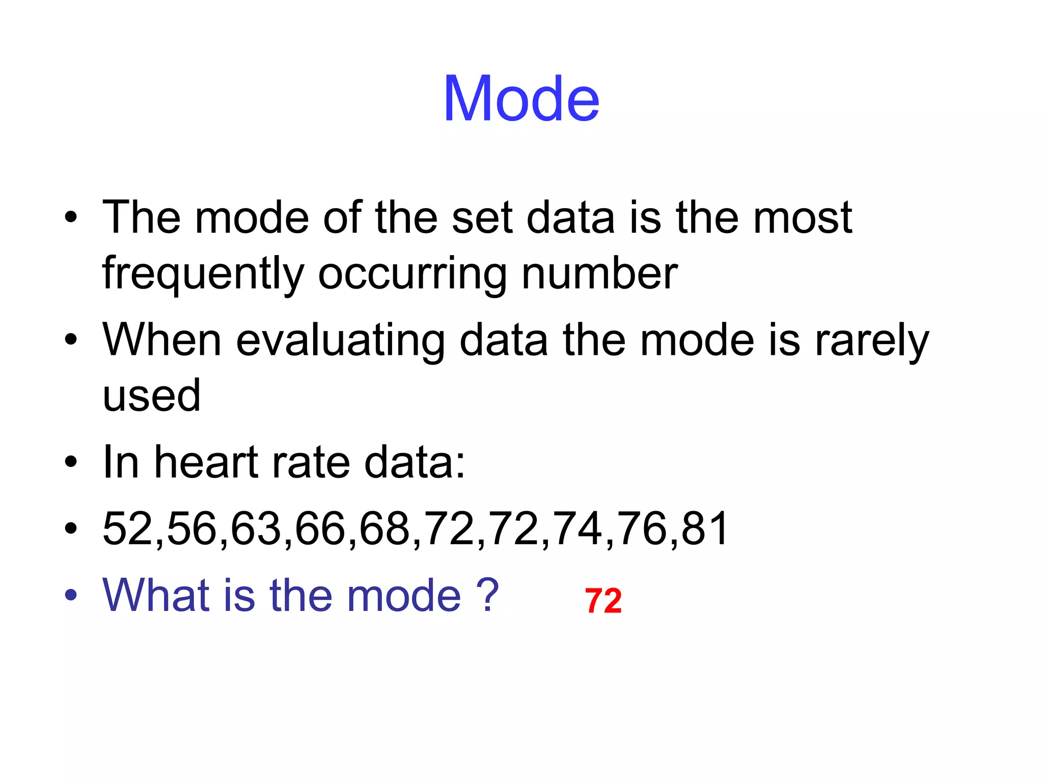Mode
• The mode of the set data is the most
frequently occurring number
• When evaluating data the mode is rarely
used
• In heart rate data:
• 52,56,63,66,68,72,72,74,76,81
• What is the mode ? 72
 