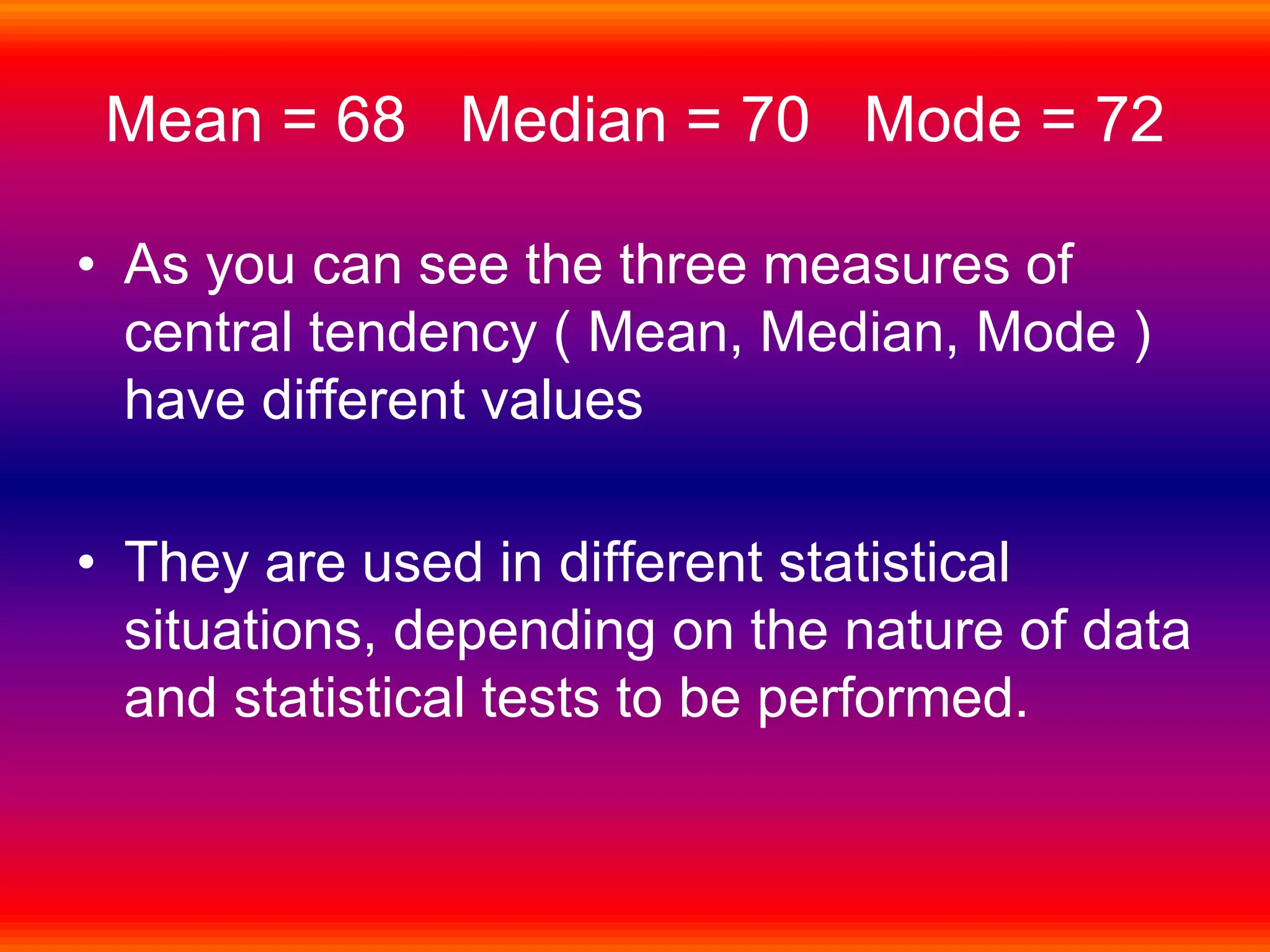 Mean = 68 Median = 70 Mode = 72
• As you can see the three measures of
central tendency ( Mean, Median, Mode )
have different values
• They are used in different statistical
situations, depending on the nature of data
and statistical tests to be performed.
 