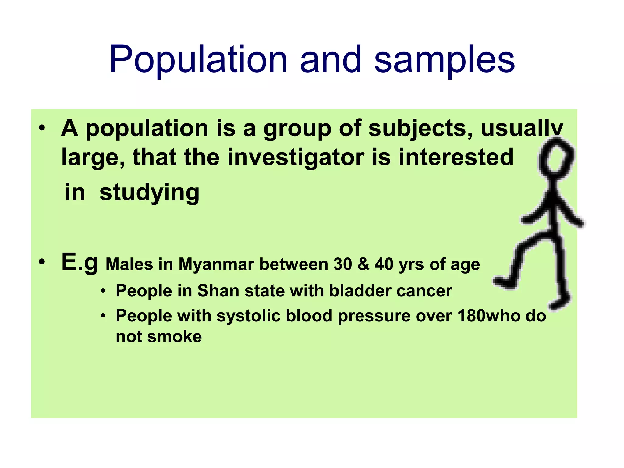 Population and samples
• A population is a group of subjects, usually
large, that the investigator is interested
in studying
• E.g Males in Myanmar between 30 & 40 yrs of age
• People in Shan state with bladder cancer
• People with systolic blood pressure over 180who do
not smoke
 