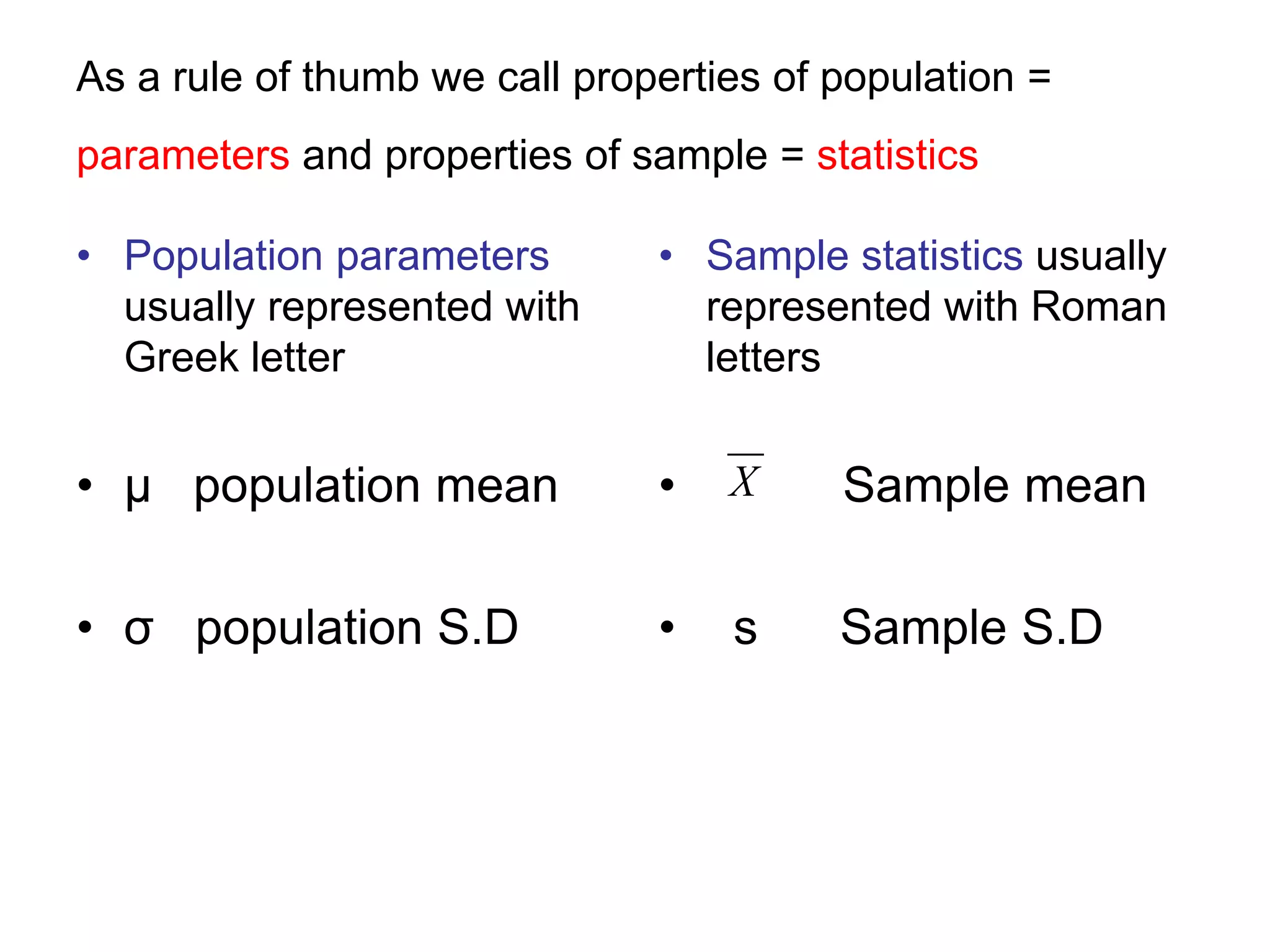 As a rule of thumb we call properties of population =
parameters and properties of sample = statistics
• Population parameters
usually represented with
Greek letter
• μ population mean
• σ population S.D
• Sample statistics usually
represented with Roman
letters
• Sample mean
• s Sample S.D
X
 