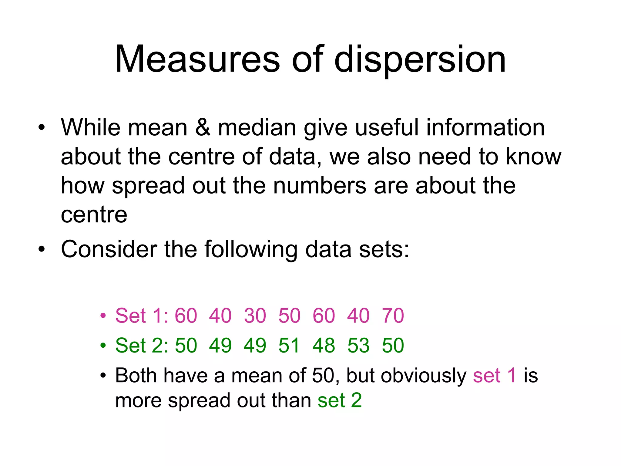 Measures of dispersion
• While mean & median give useful information
about the centre of data, we also need to know
how spread out the numbers are about the
centre
• Consider the following data sets:
• Set 1: 60 40 30 50 60 40 70
• Set 2: 50 49 49 51 48 53 50
• Both have a mean of 50, but obviously set 1 is
more spread out than set 2
 