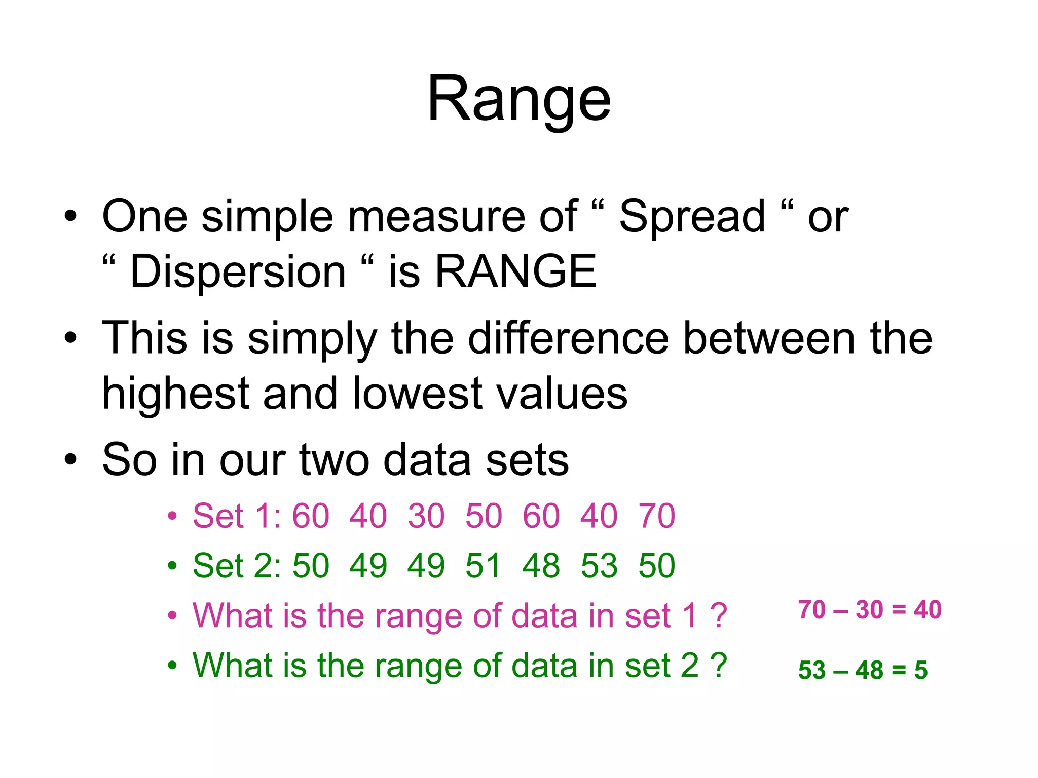 Range
• One simple measure of “ Spread “ or
“ Dispersion “ is RANGE
• This is simply the difference between the
highest and lowest values
• So in our two data sets
• Set 1: 60 40 30 50 60 40 70
• Set 2: 50 49 49 51 48 53 50
• What is the range of data in set 1 ?
• What is the range of data in set 2 ?
70 – 30 = 40
53 – 48 = 5
 