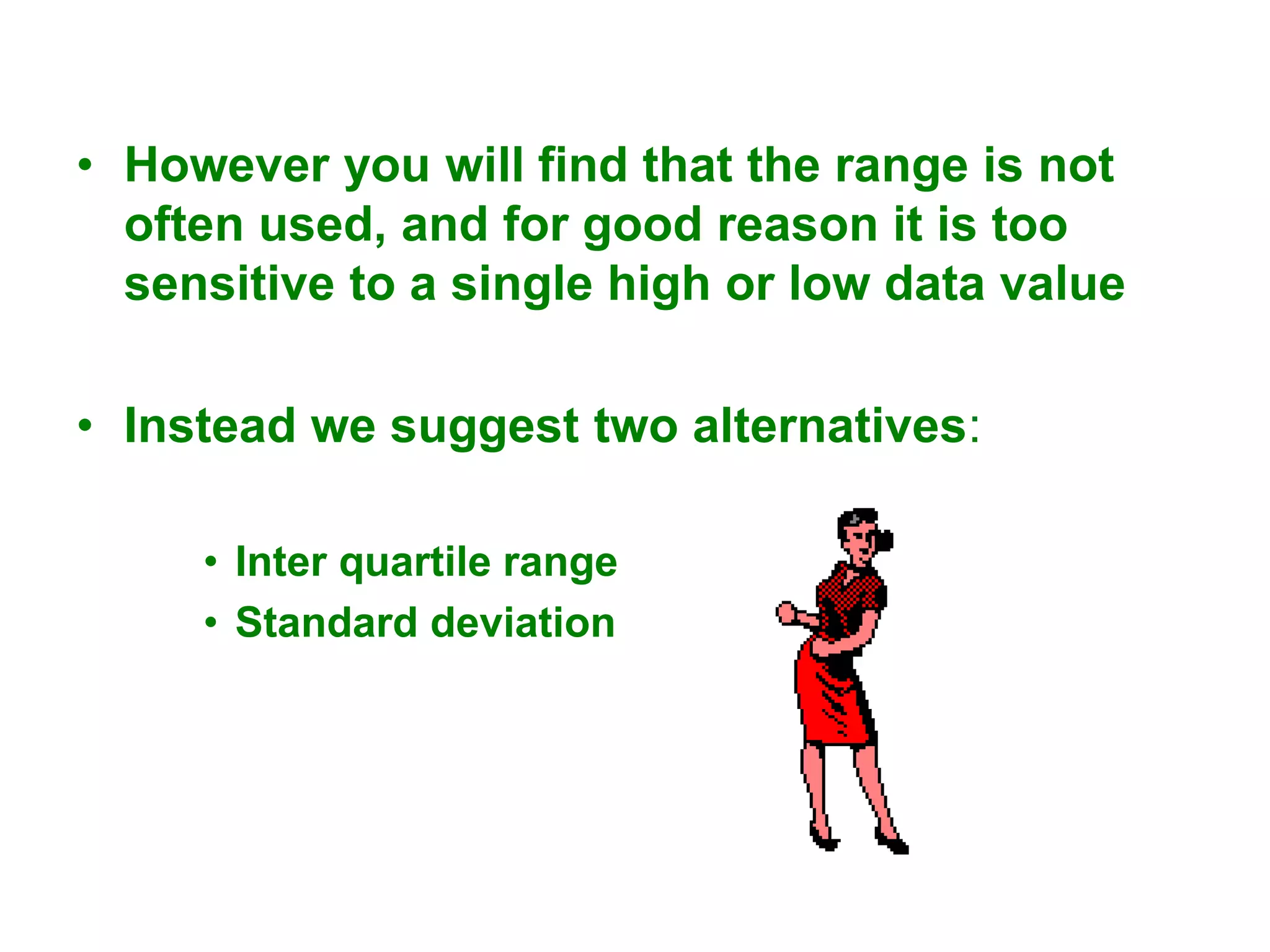 • However you will find that the range is not
often used, and for good reason it is too
sensitive to a single high or low data value
• Instead we suggest two alternatives:
• Inter quartile range
• Standard deviation
 