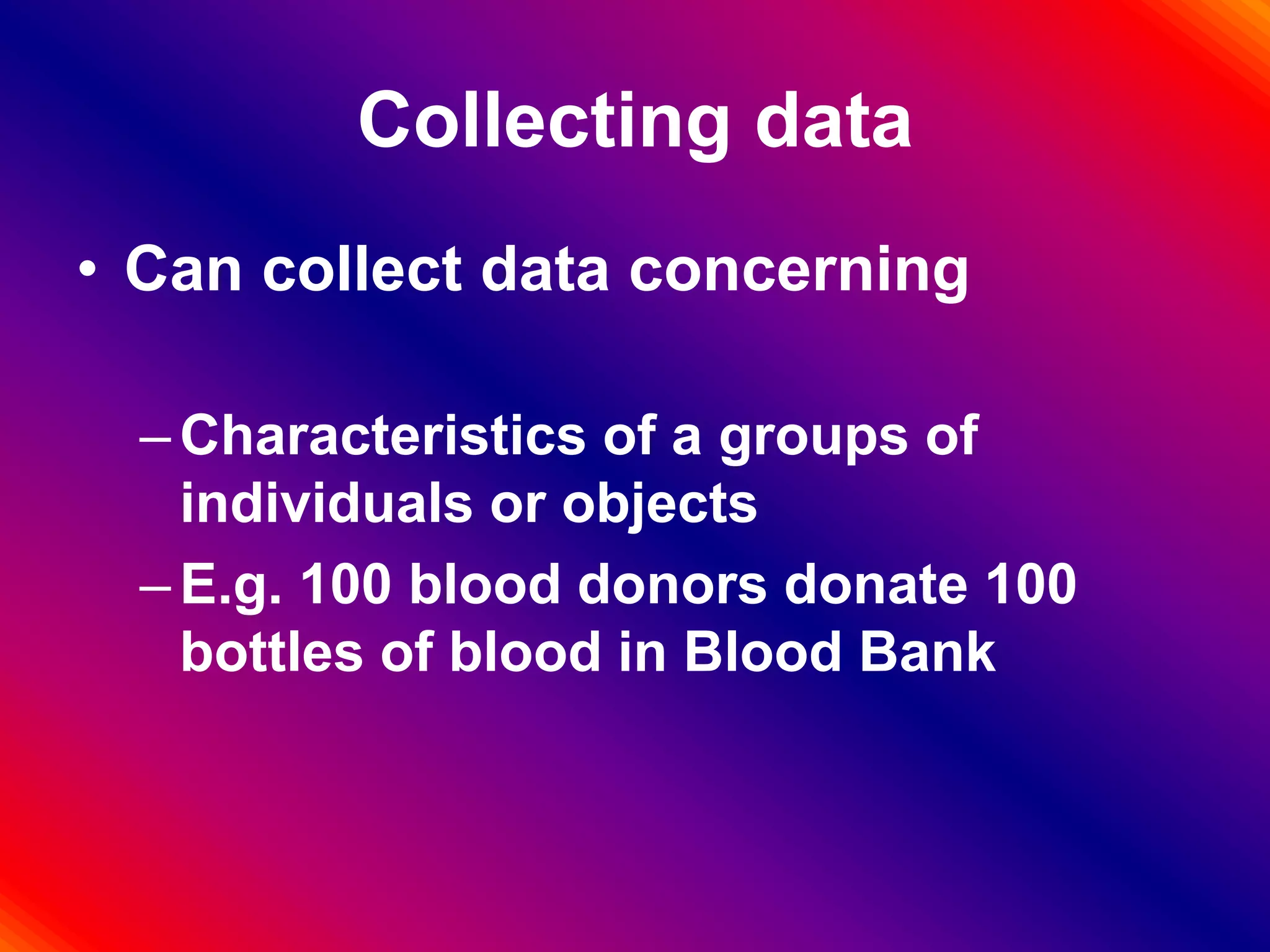 Collecting data
• Can collect data concerning
–Characteristics of a groups of
individuals or objects
–E.g. 100 blood donors donate 100
bottles of blood in Blood Bank
 