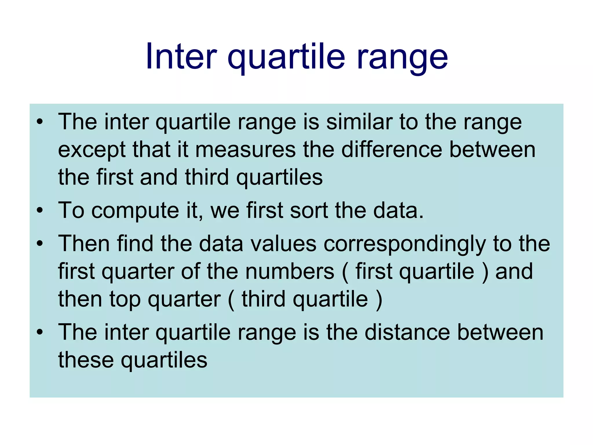 Inter quartile range
• The inter quartile range is similar to the range
except that it measures the difference between
the first and third quartiles
• To compute it, we first sort the data.
• Then find the data values correspondingly to the
first quarter of the numbers ( first quartile ) and
then top quarter ( third quartile )
• The inter quartile range is the distance between
these quartiles
 