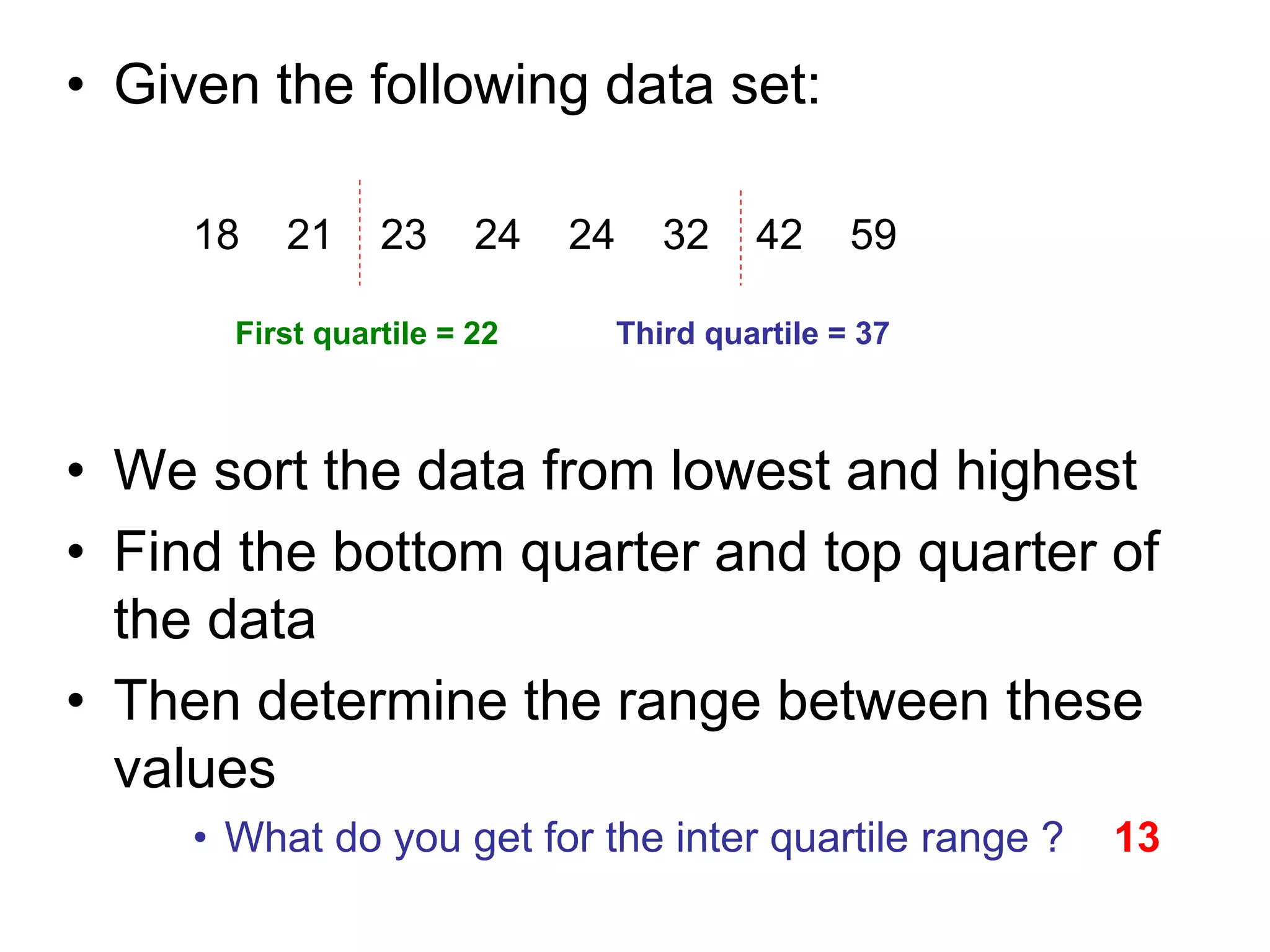 • Given the following data set:
18 21 23 24 24 32 42 59
• We sort the data from lowest and highest
• Find the bottom quarter and top quarter of
the data
• Then determine the range between these
values
• What do you get for the inter quartile range ?
First quartile = 22 Third quartile = 37
13
 