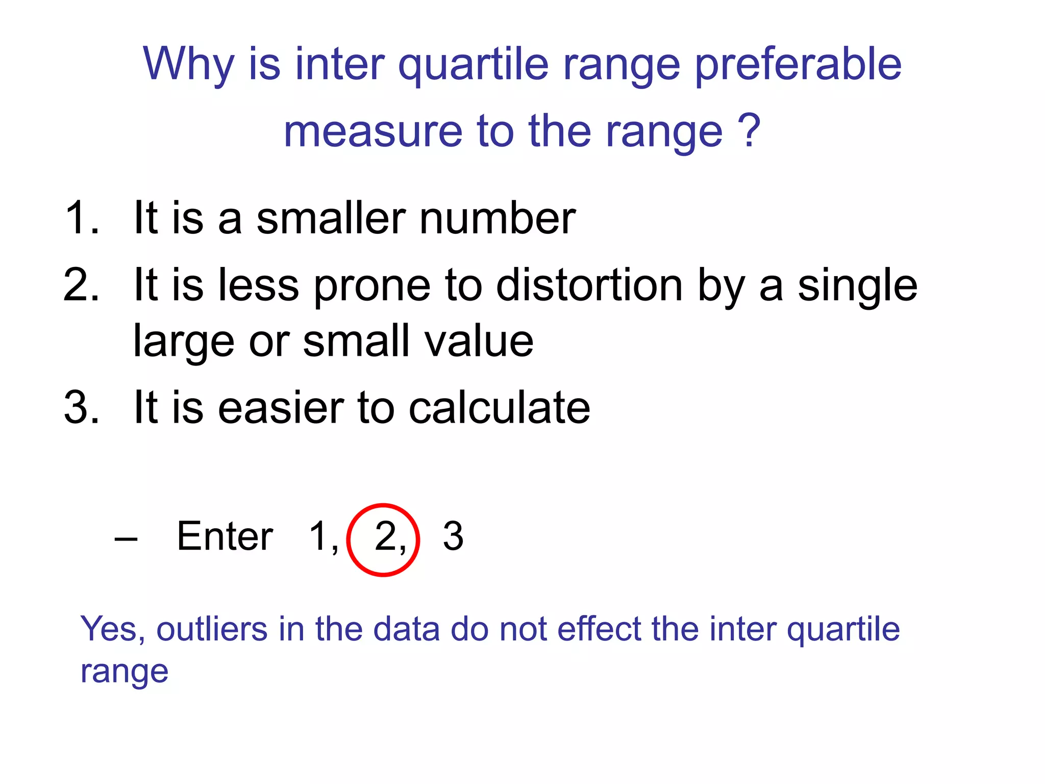 Why is inter quartile range preferable
measure to the range ?
1. It is a smaller number
2. It is less prone to distortion by a single
large or small value
3. It is easier to calculate
– Enter 1, 2, 3
Yes, outliers in the data do not effect the inter quartile
range
 