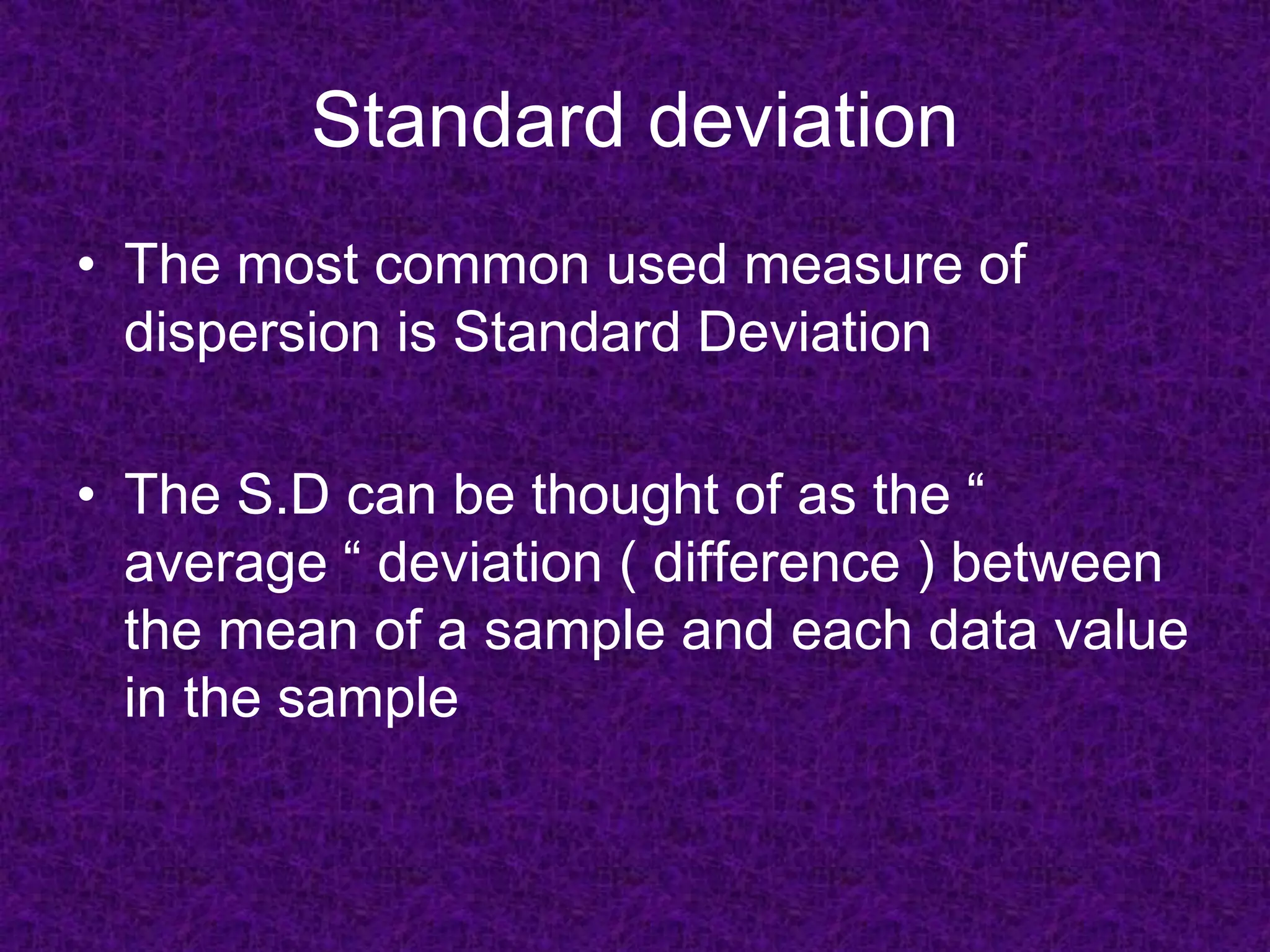 Standard deviation
• The most common used measure of
dispersion is Standard Deviation
• The S.D can be thought of as the “
average “ deviation ( difference ) between
the mean of a sample and each data value
in the sample
 