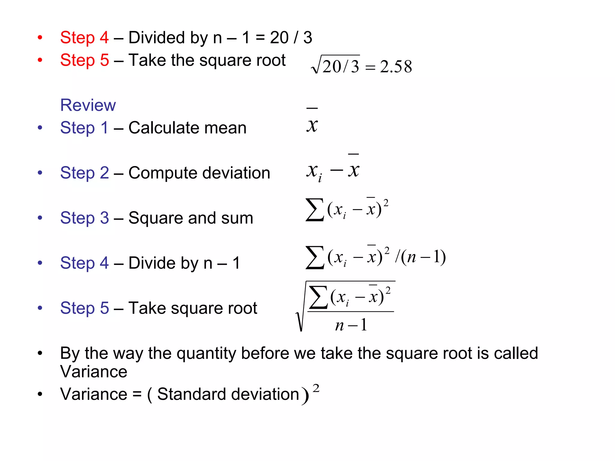 • Step 4 – Divided by n – 1 = 20 / 3
• Step 5 – Take the square root
Review
• Step 1 – Calculate mean
• Step 2 – Compute deviation
• Step 3 – Square and sum
• Step 4 – Divide by n – 1
• Step 5 – Take square root
• By the way the quantity before we take the square root is called
Variance
• Variance = ( Standard deviation
58
.
2
3
/
20 
2
)
x
x
xi 
  2
)
( x
xi
)
1
/(
)
( 2


 n
x
xi
1
)
( 2



n
x
xi
 