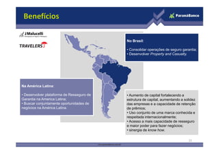 No Brasil:
• Consolidar operações de seguro garantia;
• Desenvolver Property and Casualty.
Benefícios
Na América Latina:
• Desenvolver plataforma de Resseguro de
Garantia na America Latina;
• Buscar conjuntamente oportunidades de
negócios na América Latina.
• Aumento de capital fortalecendo a
estrutura de capital, aumentando a solidez
das empresas e a capacidade de retenção
de prêmios;
• Uso conjunto de uma marca conhecida e
respeitada internacionalmente;
• Acesso a mais capacidade de resseguro
e maior poder para fazer negócios;
• sinergia de know how.
22
 