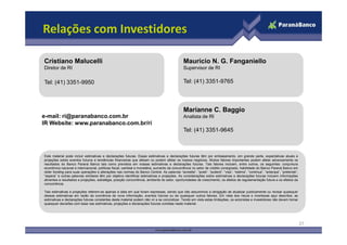 Relações com Investidores
Marianne C. Baggio
Analista de RI
Mauricio N. G. Fanganiello
Supervisor de RI
Tel: (41) 3351-9765
Cristiano Malucelli
Diretor de RI
Tel: (41) 3351-9950
e-mail: ri@paranabanco.com.br
IR Website: www.paranabanco.com.br/ri
27
Este material pode incluir estimativas e declarações futuras. Essas estimativas e declarações futuras têm por embasamento, em grande parte, expectativas atuais e
projeções sobre eventos futuros e tendências financeiras que afetam ou podem afetar os nossos negócios. Muitos fatores importantes podem afetar adversamente os
resultados do Banco Paraná Banco tais como previstos em nossas estimativas e declarações futuras. Tais fatores incluem, entre outros, os seguintes: conjuntura
econômica nacional e internacional, políticas fiscal, cambial e monetária, aumento da concorrência no setor de crédito consignado, habilidade do Banco Paraná Banco em
obter funding para suas operações e alterações nas normas do Banco Central. As palavras “acredita”, “pode”, “poderá”, “visa”, “estima”, “continua”, “antecipa”, “pretende”,
“espera” e outras palavras similares têm por objetivo identificar estimativas e projeções. As considerações sobre estimativas e declarações futuras incluem informações
atinentes a resultados e projeções, estratégia, posição concorrência, ambiente do setor, oportunidades de crescimento, os efeitos de regulamentação futura e os efeitos da
concorrência.
Tais estimativas e projeções referem-se apenas à data em que foram expressas, sendo que não assumimos a obrigação de atualizar publicamente ou revisar quaisquer
dessas estimativas em razão da ocorrência de nova informação, eventos futuros ou de quaisquer outros fatores. Em vista dos riscos e incertezas aqui descritos, as
estimativas e declarações futuras constantes deste material podem não vir a se concretizar. Tendo em vista estas limitações, os acionistas e investidores não devem tomar
quaisquer decisões com base nas estimativas, projeções e declarações futuras contidas neste material.
Tel: (41) 3351-9645
IR Website: www.paranabanco.com.br/ri
 