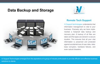 RemoteTechSupport
iVSupporttechnologiesunderstandsthat
informationmanagementisvitaltoyour
business.Preciselywhywehaveimple-
mented a foolproofdata backup and
recoveryplan.Abackupofallfilesare
takenandthetapesarestoredinasecure
location.Thisensuresthatallyourvital
informationinformation ispreserved and protected
againstaccidentallossofuserdata,data-
basecorruption,hardwarefailures,and
evennaturaldisasters.
iVSupportTechnologiesemergedfromtheaspirationsofagroupofindustryenthusiaststoprovideefficientandeffectivebusiness
solutionstoclients.
DataBackupandStorage
 
