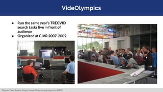 VideOlympics
● Run the same year’s TRECVID
search tasks live in front of
audience
● Organized at CIVR 2007-2009
Photos: Ce...
