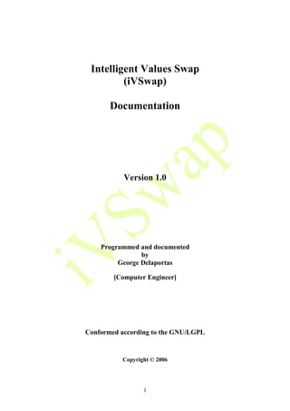 Intelligent Values Swap
         (iVSwap)

       Documentation




           Version 1.0




    Programmed and documented
                by
         George Delaportas

        [Computer Engineer]




Conformed according to the GNU/LGPL


          Copyright © 2006




                 1
 