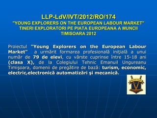 LLP-LdV/IVT/2012/RO/174
"YOUNG EXPLORERS ON THE EUROPEAN LABOUR MARKET"
TINERI EXPLORATORI PE PIATA EUROPEANA A MUNCII
TIMISOARA 2012
Proiectul "Young Explorers on the European Labour
Market"
a urmărit formarea profesională iniţială a unui
număr de 79 de elevi, cu vârste cuprinse între 15-18 ani
(clasa X), de la Colegiului Tehnic Emanuil Ungureanu
Timişoara, domenii de pregătire de bază: turism, economic,
electric,electronică automatizări şi mecanică.

 