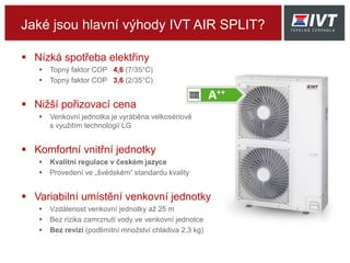 Jaké jsou hlavní výhody IVT AIR SPLIT?
 Nízká spotřeba elektřiny
 Topný faktor COP 4,6 (7/35°C)
 Topný faktor COP 3,6 (2/35°C)
 Nižší pořizovací cena
 Venkovní jednotka je vyráběna velkosériově
s využitím technologií LG
 Komfortní vnitřní jednotky
 Kvalitní regulace v českém jazyce
 Provedení ve „švédském“ standardu kvality
 Variabilní umístění venkovní jednotky
 Vzdálenost venkovní jednotky až 25 m
 Bez rizika zamrznutí vody ve venkovní jednotce
 Bez revizí (podlimitní množství chladiva 2,3 kg)
 