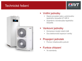 Technické řešení
 Vnitřní jednotky
 Stejné provedení jako u prémiového
tepelného čerpadla IVT AIR X
 Doplněné o kondenzátor tepelného
čerpadla
 Venkovní jednotky
 Kompresor dvojitý rotační LG
 Dva elektronické expanzní ventily
 Propojení jednotek
 Pomocí chladivového potrubí
 Funkce chlazení
 Ve standardu
 