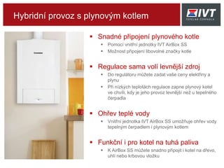 Hybridní provoz s plynovým kotlem
 Snadné připojení plynového kotle
 Pomocí vnitřní jednotky IVT AirBox BS
 Možnost připojení libovolné značky kotle
 Regulace sama volí levnější zdroj
 Do regulátoru můžete zadat vaše ceny elektřiny a
plynu
 Při nízkých teplotách regulace zapne plynový kotel
ve chvíli, kdy je jeho provoz levnější než u tepelného
čerpadla
 Ohřev teplé vody
 Vnitřní jednotka IVT AirBox BS umožňuje ohřev vody
tepelným čerpadlem i plynovým kotlem
 Funkční i pro kotel na tuhá paliva
 K AirBox BS můžete snadno připojit i kotel na dřevo,
uhlí nebo krbovou vložku
 