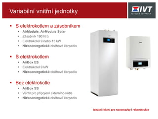 Variabilní vnitřní jednotky
 S elektrokotlem a zásobníkem
 AirModule S, AirModule S Solar
 Zásobník 190 litrů
 Elektrokotel 9 nebo 15 kW
 Nízkoenergetické oběhové čerpadlo
 S elektrokotlem
 AirBox ES
 Elektrokotel 9 kW
 Nízkoenergetické oběhové čerpadlo
 Bez elektrokotle
 AirBox BS
 Ventil pro připojení externího kotle
 Nízkoenergetické oběhové čerpadlo
Ideální řešení pro novostavby i rekonstrukce
 