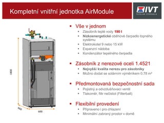 Kompletní vnitřní jednotka AirModule
 Vše v jednom
 Zásobník teplé vody 190 l
 Nízkoenergetické oběhové čerpadlo topného
systému
 Elektrokotel 9 nebo 15 kW
 Expanzní nádoba
 Kondenzátor tepelného čerpadla
 Zásobník z nerezové oceli 1.4521
 Nejvyšší kvalita nerezu pro zásobníky
 Možno dodat se solárním výměníkem 0,78 m²
 Předmontovaná bezpečnostní sada
 Pojistný a odvzdušňovací ventil
 Tlakoměr, filtr nečistot (Filterball)
 Flexibilní provedení
 Připraveno i pro chlazení
 Minimální zabraný prostor v domě
1800
600
 