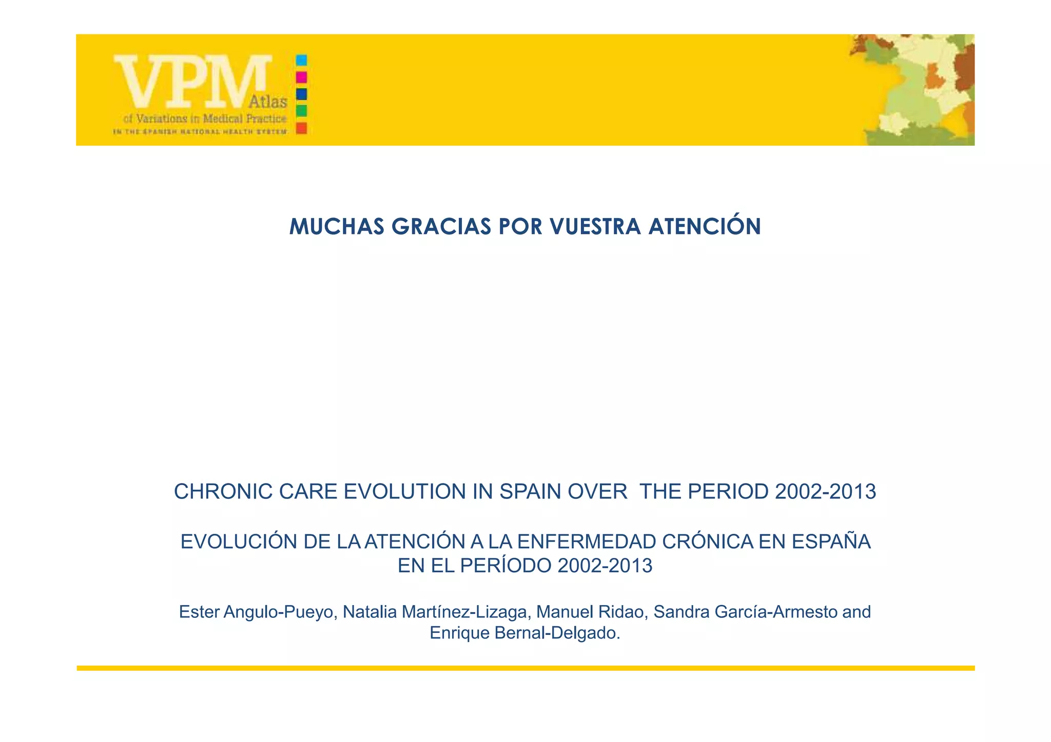 CHRONIC CARE EVOLUTION IN SPAIN OVER THE PERIOD 2002-2013
EVOLUCIÓN DE LA ATENCIÓN A LA ENFERMEDAD CRÓNICA EN ESPAÑA
EN EL PERÍODO 2002-2013
Ester Angulo-Pueyo, Natalia Martínez-Lizaga, Manuel Ridao, Sandra García-Armesto and
Enrique Bernal-Delgado.
MUCHAS GRACIAS POR VUESTRA ATENCIÓN
 