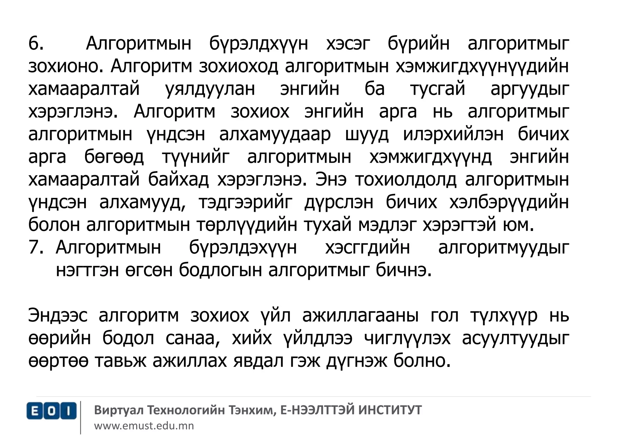 6. Алгоритмын бүрэлдхүүн хэсэг бүрийн алгоритмыг 
зохионо. Алгоритм зохиоход алгоритмын хэмжигдхүүнүүдийн 
хамааралтай уялдуулан энгийн ба тусгай аргуудыг 
хэрэглэнэ. Алгоритм зохиох энгийн арга нь алгоритмыг 
алгоритмын үндсэн алхамуудаар шууд илэрхийлэн бичих 
арга бөгөөд түүнийг алгоритмын хэмжигдхүүнд энгийн 
хамааралтай байхад хэрэглэнэ. Энэ тохиолдолд алгоритмын 
үндсэн алхамууд, тэдгээрийг дүрслэн бичих хэлбэрүүдийн 
болон алгоритмын төрлүүдийн тухай мэдлэг хэрэгтэй юм. 
7. Алгоритмын бүрэлдэхүүн хэсггдийн алгоритмуудыг 
нэгтгэн өгсөн бодлогын алгоритмыг бичнэ. 
Эндээс алгоритм зохиох үйл ажиллагааны гол түлхүүр нь 
өөрийн бодол санаа, хийх үйлдлээ чиглүүлэх асуултуудыг 
өөртөө тавьж ажиллах явдал гэж дүгнэж болно. 
Виртуал Технологийн Тэнхим, Е-НЭЭЛТТЭЙ ИНСТИТУТ 
www.emust.edu.mn 
 