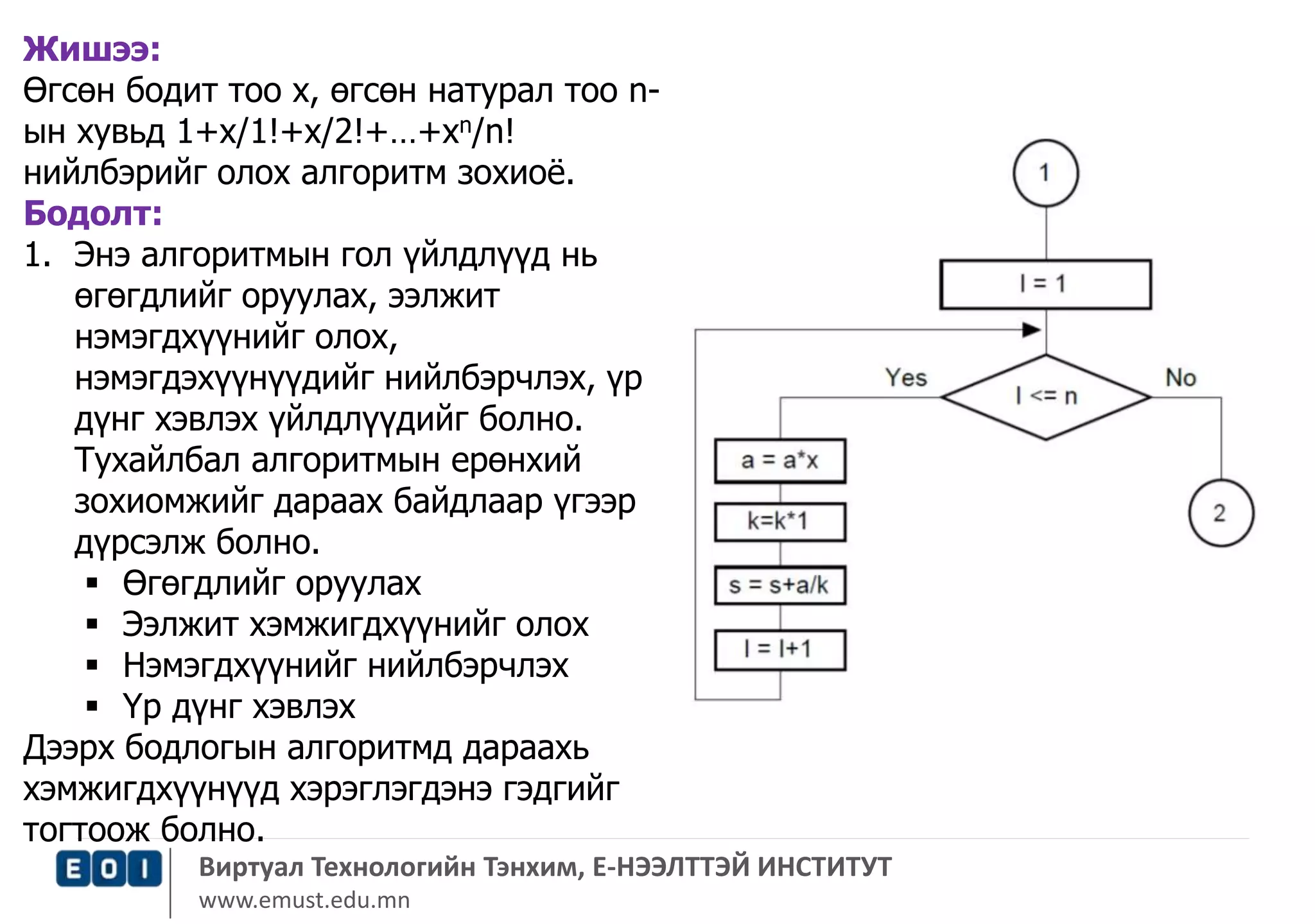 Жишээ: 
Өгсөн бодит тоо х, өгсөн натурал тоо n- 
ын хувьд 1+x/1!+x/2!+…+xn/n! 
нийлбэрийг олох алгоритм зохиоё. 
Бодолт: 
1. Энэ алгоритмын гол үйлдлүүд нь 
өгөгдлийг оруулах, ээлжит 
нэмэгдхүүнийг олох, 
нэмэгдэхүүнүүдийг нийлбэрчлэх, үр 
дүнг хэвлэх үйлдлүүдийг болно. 
Тухайлбал алгоритмын ерөнхий 
зохиомжийг дараах байдлаар үгээр 
дүрсэлж болно. 
 Өгөгдлийг оруулах 
 Ээлжит хэмжигдхүүнийг олох 
 Нэмэгдхүүнийг нийлбэрчлэх 
 Үр дүнг хэвлэх 
Дээрх бодлогын алгоритмд дараахь 
хэмжигдхүүнүүд хэрэглэгдэнэ гэдгийг 
тогтоож болно. 
Виртуал Технологийн Тэнхим, Е-НЭЭЛТТЭЙ ИНСТИТУТ 
www.emust.edu.mn 
 