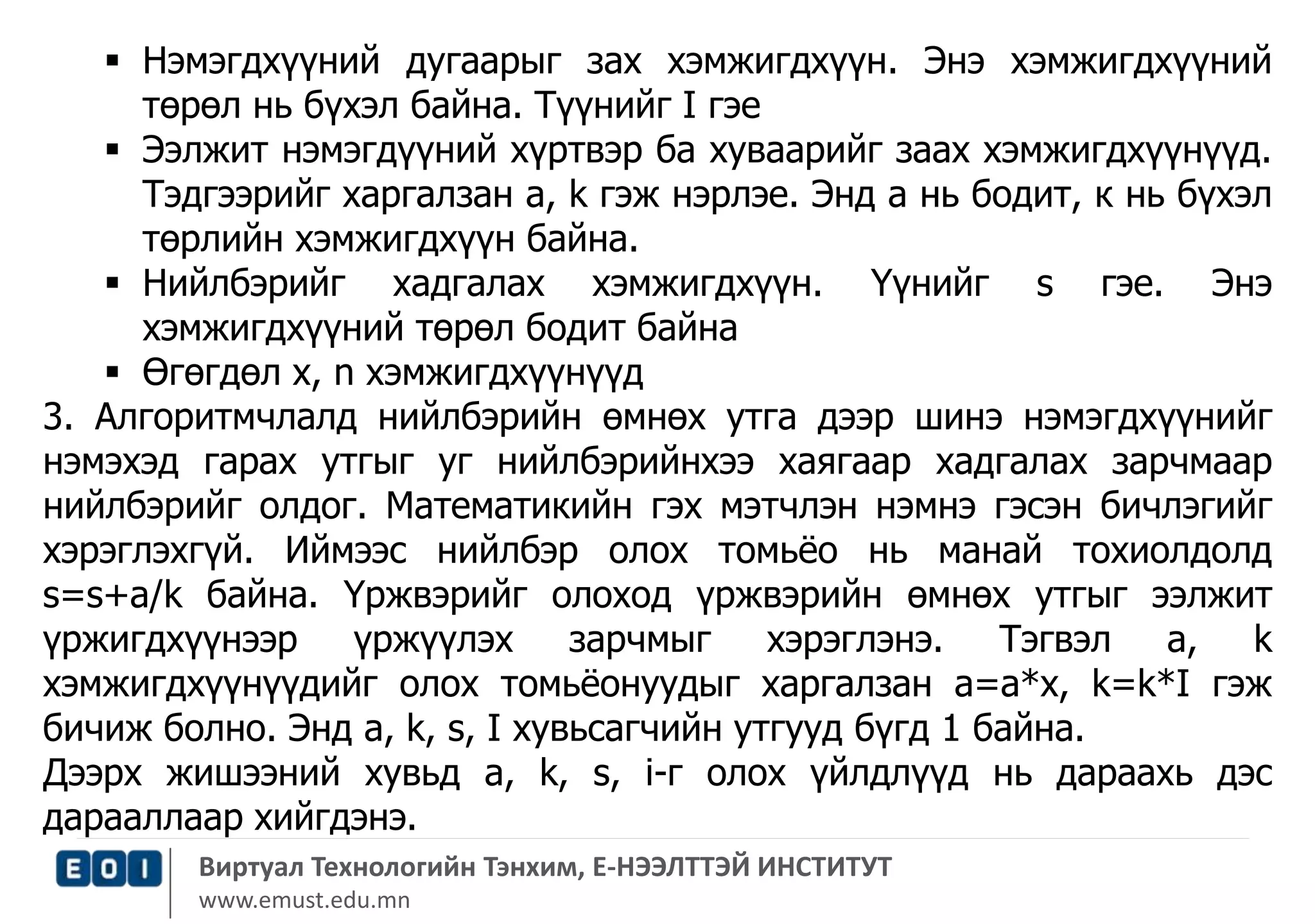  Нэмэгдхүүний дугаарыг зах хэмжигдхүүн. Энэ хэмжигдхүүний 
төрөл нь бүхэл байна. Түүнийг I гэе 
 Ээлжит нэмэгдүүний хүртвэр ба хуваарийг заах хэмжигдхүүнүүд. 
Тэдгээрийг харгалзан a, k гэж нэрлэе. Энд а нь бодит, к нь бүхэл 
төрлийн хэмжигдхүүн байна. 
 Нийлбэрийг хадгалах хэмжигдхүүн. Үүнийг s гэе. Энэ 
хэмжигдхүүний төрөл бодит байна 
 Өгөгдөл x, n хэмжигдхүүнүүд 
3. Алгоритмчлалд нийлбэрийн өмнөх утга дээр шинэ нэмэгдхүүнийг 
нэмэхэд гарах утгыг уг нийлбэрийнхээ хаягаар хадгалах зарчмаар 
нийлбэрийг олдог. Математикийн гэх мэтчлэн нэмнэ гэсэн бичлэгийг 
хэрэглэхгүй. Иймээс нийлбэр олох томьёо нь манай тохиолдолд 
s=s+a/k байна. Үржвэрийг олоход үржвэрийн өмнөх утгыг ээлжит 
үржигдхүүнээр үржүүлэх зарчмыг хэрэглэнэ. Тэгвэл a, k 
хэмжигдхүүнүүдийг олох томьёонуудыг харгалзан a=a*x, k=k*I гэж 
бичиж болно. Энд a, k, s, I хувьсагчийн утгууд бүгд 1 байна. 
Дээрх жишээний хувьд a, k, s, i-г олох үйлдлүүд нь дараахь дэс 
дарааллаар хийгдэнэ. 
Виртуал Технологийн Тэнхим, Е-НЭЭЛТТЭЙ ИНСТИТУТ 
www.emust.edu.mn 
 