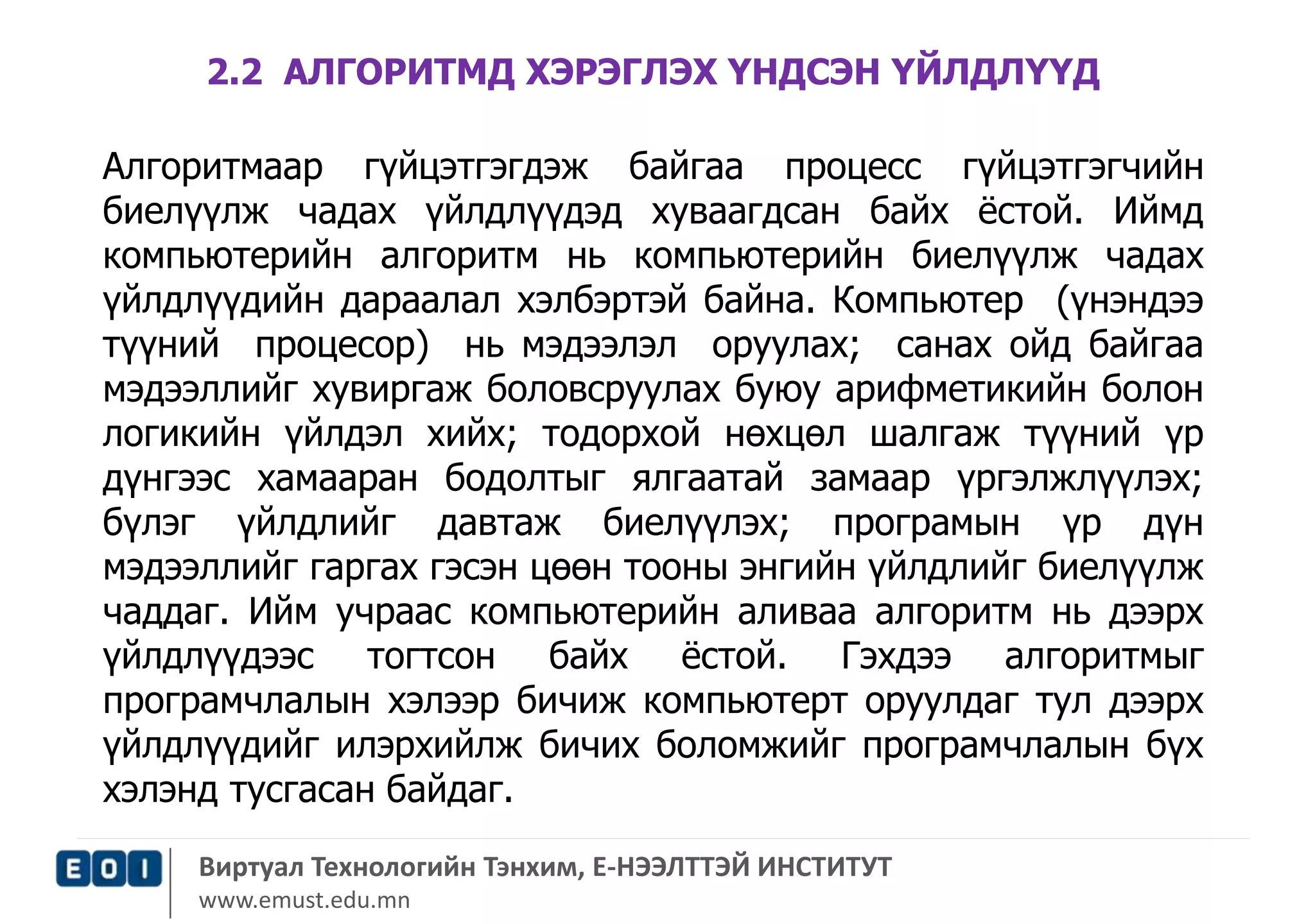 2.2 АЛГОРИТМД ХЭРЭГЛЭХ ҮНДСЭН ҮЙЛДЛҮҮД 
Алгоритмаар гүйцэтгэгдэж байгаа процесс гүйцэтгэгчийн 
биелүүлж чадах үйлдлүүдэд хуваагдсан байх ёстой. Иймд 
компьютерийн алгоритм нь компьютерийн биелүүлж чадах 
үйлдлүүдийн дараалал хэлбэртэй байна. Компьютер (үнэндээ 
түүний процесор) нь мэдээлэл оруулах; санах ойд байгаа 
мэдээллийг хувиргаж боловсруулах буюу арифметикийн болон 
логикийн үйлдэл хийх; тодорхой нөхцөл шалгаж түүний үр 
дүнгээс хамааран бодолтыг ялгаатай замаар үргэлжлүүлэх; 
бүлэг үйлдлийг давтаж биелүүлэх; програмын үр дүн 
мэдээллийг гаргах гэсэн цөөн тооны энгийн үйлдлийг биелүүлж 
чаддаг. Ийм учраас компьютерийн аливаа алгоритм нь дээрх 
үйлдлүүдээс тогтсон байх ёстой. Гэхдээ алгоритмыг 
програмчлалын хэлээр бичиж компьютерт оруулдаг тул дээрх 
үйлдлүүдийг илэрхийлж бичих боломжийг програмчлалын бүх 
хэлэнд тусгасан байдаг. 
Виртуал Технологийн Тэнхим, Е-НЭЭЛТТЭЙ ИНСТИТУТ 
www.emust.edu.mn 
 