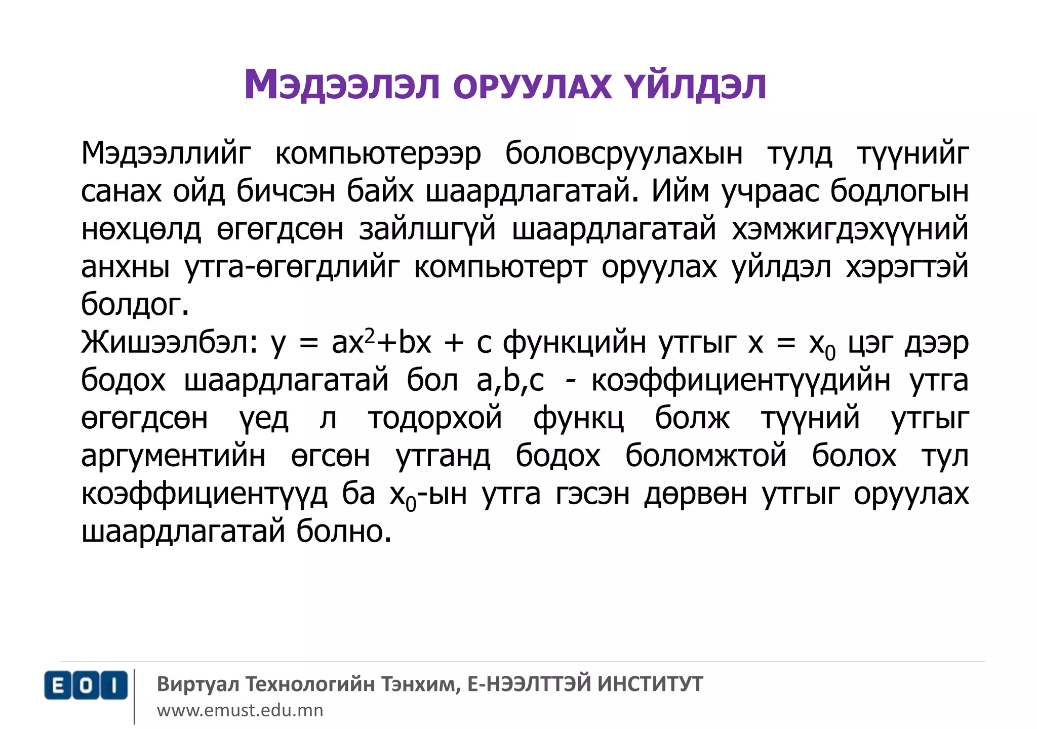 МЭДЭЭЛЭЛ ОРУУЛАХ ҮЙЛДЭЛ 
Мэдээллийг компьютерээр боловсруулахын тулд түүнийг 
санах ойд бичсэн байх шаардлагатай. Ийм учраас бодлогын 
нөхцөлд өгөгдсөн зайлшгүй шаардлагатай хэмжигдэхүүний 
анхны утга-өгөгдлийг компьютерт оруулах уйлдэл хэрэгтэй 
болдог. 
Жишээлбэл: у = ах2+bх + с функцийн утгыг х = х0 цэг дээр 
бодох шаардлагатай бол а,b,с - коэффициентүүдийн утга 
өгөгдсөн үед л тодорхой функц болж түүний утгыг 
аргументийн өгсөн утганд бодох боломжтой болох тул 
коэффициентүүд ба х0-ын утга гэсэн дөрвөн утгыг оруулах 
шаардлагатай болно. 
Виртуал Технологийн Тэнхим, Е-НЭЭЛТТЭЙ ИНСТИТУТ 
www.emust.edu.mn 
 