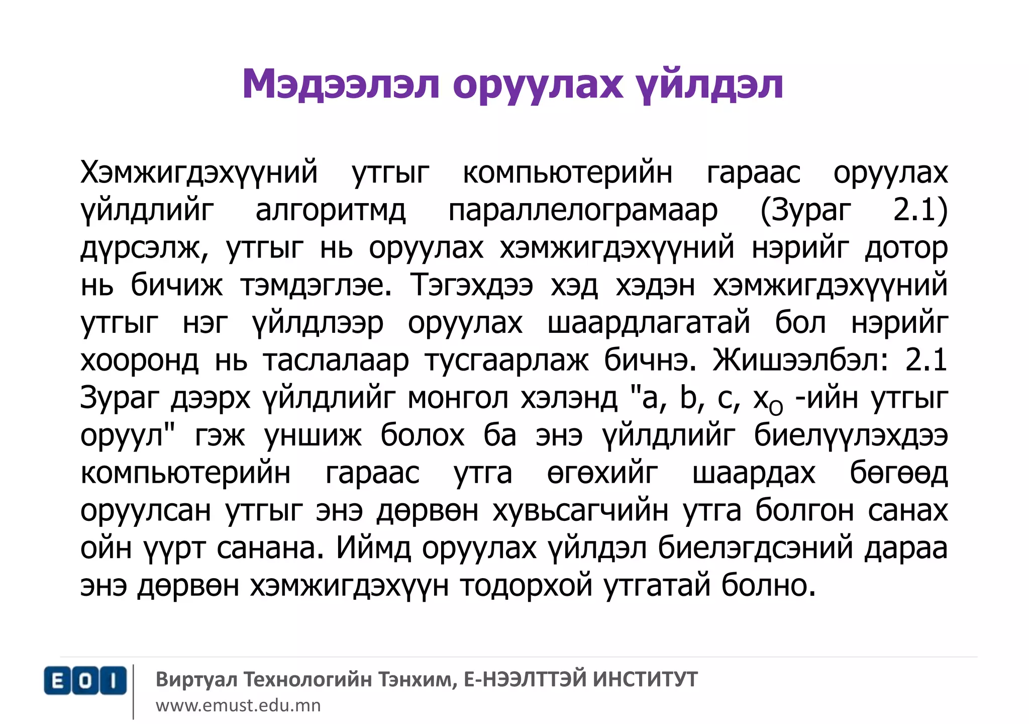 Мэдээлэл оруулах үйлдэл 
Хэмжигдэхүүний утгыг компьютерийн гараас оруулах 
үйлдлийг алгоритмд параллелограмаар (Зураг 2.1) 
дүрсэлж, утгыг нь оруулах хэмжигдэхүүний нэрийг дотор 
нь бичиж тэмдэглэе. Тэгэхдээ хэд хэдэн хэмжигдэхүүний 
утгыг нэг үйлдлээр оруулах шаардлагатай бол нэрийг 
хооронд нь таслалаар тусгаарлаж бичнэ. Жишээлбэл: 2.1 
Зураг дээрх үйлдлийг монгол хэлэнд "а, b, с, хО -ийн утгыг 
оруул" гэж уншиж болох ба энэ үйлдлийг биелүүлэхдээ 
компьютерийн гараас утга өгөхийг шаардах бөгөөд 
оруулсан утгыг энэ дөрвөн хувьсагчийн утга болгон санах 
ойн үүрт санана. Иймд оруулах үйлдэл биелэгдсэний дараа 
энэ дөрвөн хэмжигдэхүүн тодорхой утгатай болно. 
Виртуал Технологийн Тэнхим, Е-НЭЭЛТТЭЙ ИНСТИТУТ 
www.emust.edu.mn 
 