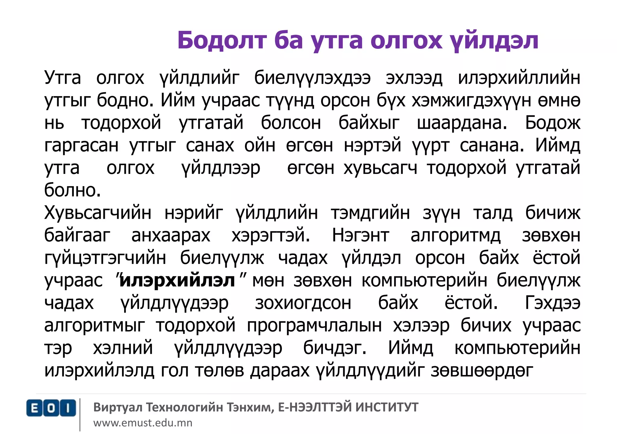 Бодолт ба утга олгох үйлдэл 
Утга олгох үйлдлийг биелүүлэхдээ эхлээд илэрхийллийн 
утгыг бодно. Ийм учраас түүнд орсон бүх хэмжигдэхүүн өмнө 
нь тодорхой утгатай болсон байхыг шаардана. Бодож 
гаргасан утгыг санах ойн өгсөн нэртэй үүрт санана. Иймд 
утга олгох үйлдлээр өгсөн хувьсагч тодорхой утгатай 
болно. 
Хувьсагчийн нэрийг үйлдлийн тэмдгийн зүүн талд бичиж 
байгааг анхаарах хэрэгтэй. Нэгэнт алгоритмд зөвхөн 
гүйцэтгэгчийн биелүүлж чадах үйлдэл орсон байх ёстой 
учраас "илэрхийлэл" мөн зөвхөн компьютерийн биелүүлж 
чадах үйлдлүүдээр зохиогдсон байх ёстой. Гэхдээ 
алгоритмыг тодорхой програмчлалын хэлээр бичих учраас 
тэр хэлний үйлдлүүдээр бичдэг. Иймд компьютерийн 
илэрхийлэлд гол төлөв дараах үйлдлүүдийг зөвшөөрдөг 
Виртуал Технологийн Тэнхим, Е-НЭЭЛТТЭЙ ИНСТИТУТ 
www.emust.edu.mn 
 