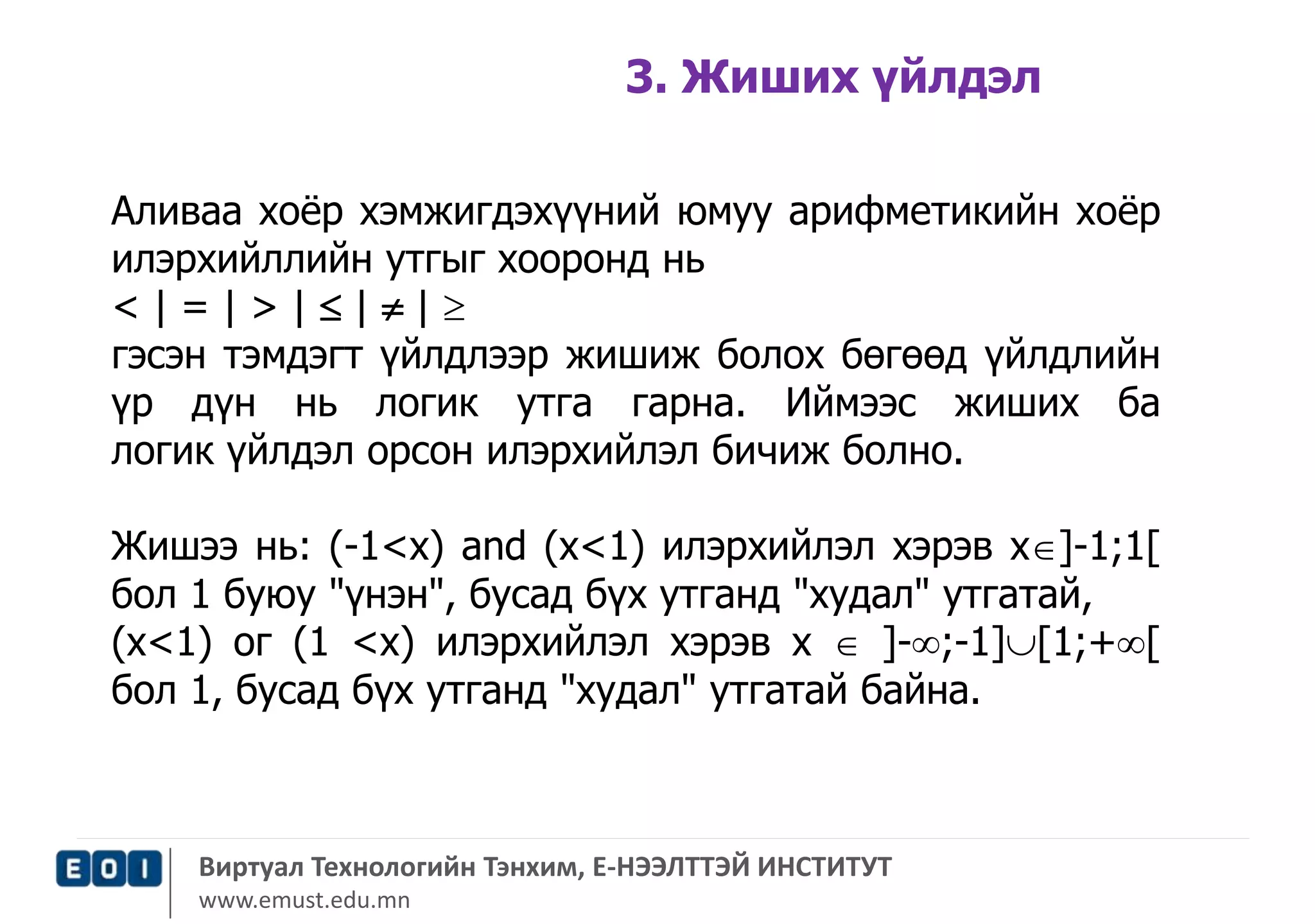 3. Жиших үйлдэл 
Аливаа хоёр хэмжигдэхүүний юмуу арифметикийн хоёр 
илэрхийллийн утгыг хооронд нь 
< | = | > |  |  |  
гэсэн тэмдэгт үйлдлээр жишиж болох бөгөөд үйлдлийн 
үр дүн нь логик утга гарна. Иймээс жиших ба 
логик үйлдэл орсон илэрхийлэл бичиж болно. 
Жишээ нь: (-1<х) and (х<1) илэрхийлэл хэрэв х]-1;1[ 
бол 1 буюу "үнэн", бусад бүх утганд "худал" утгатай, 
(х<1) ог (1 <х) илэрхийлэл хэрэв х  ]-;-1][1;+[ 
бол 1, бусад бүх утганд "худал" утгатай байна. 
Виртуал Технологийн Тэнхим, Е-НЭЭЛТТЭЙ ИНСТИТУТ 
www.emust.edu.mn 
 