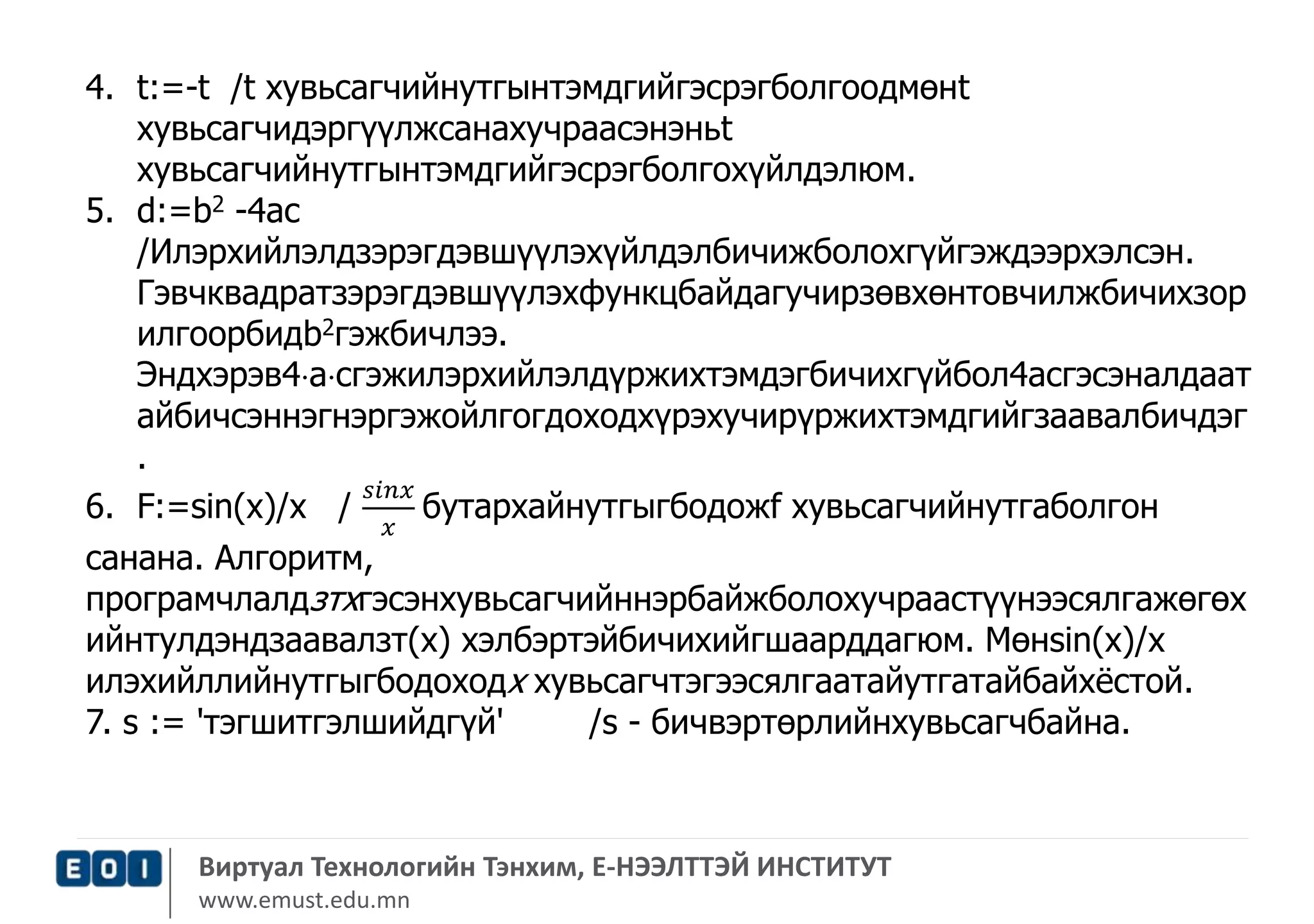 4. t:=-t /t хувьсагчийнутгынтэмдгийгэсрэгболгоодмөнt 
хувьсагчидэргүүлжсанахучраасэнэньt 
хувьсагчийнутгынтэмдгийгэсрэгболгохүйлдэлюм. 
5. d:=b2 -4ас 
/Илэрхийлэлдзэрэгдэвшүүлэхүйлдэлбичижболохгүйгэждээрхэлсэн. 
Гэвчквадратзэрэгдэвшүүлэхфункцбайдагучирзөвхөнтовчилжбичихзор 
илгоорбидb2гэжбичлээ. 
Эндхэрэв4acгэжилэрхийлэлдүржихтэмдэгбичихгүйбол4асгэсэналдаат 
айбичсэннэгнэргэжойлгогдоходхүрэхучирүржихтэмдгийгзаавалбичдэг 
. 
6. F:=sin(х)/х / 
푠푖푛푥 
푥 
бутархайнутгыгбодожf хувьсагчийнутгаболгон 
санана. Алгоритм, 
програмчлалдзтхгэсэнхувьсагчийннэрбайжболохучраастүүнээсялгажөгөх 
ийнтулдэндзаавалзт(х) хэлбэртэйбичихийгшаарддагюм. Мөнsin(x)/x 
илэхийллийнутгыгбодоходх хувьсагчтэгээсялгаатайутгатайбайхёстой. 
7. s := 'тэгшитгэлшийдгүй' /s - бичвэртөрлийнхувьсагчбайна. 
Виртуал Технологийн Тэнхим, Е-НЭЭЛТТЭЙ ИНСТИТУТ 
www.emust.edu.mn 
 