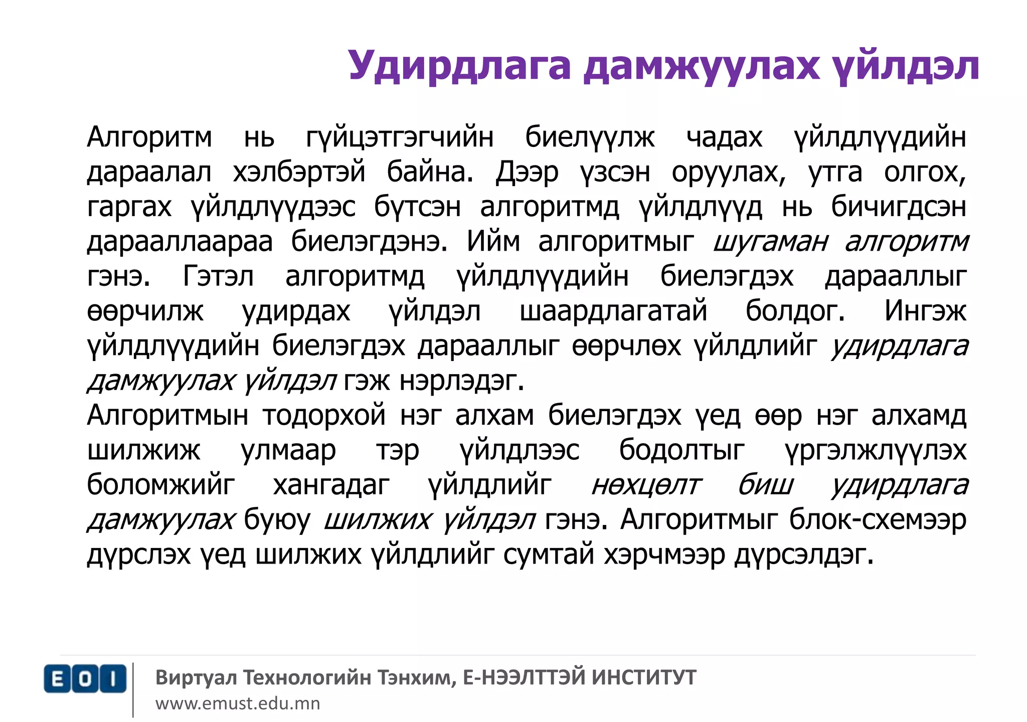 Удирдлага дамжуулах үйлдэл 
Алгоритм нь гүйцэтгэгчийн биелүүлж чадах үйлдлүүдийн 
дараалал хэлбэртэй байна. Дээр үзсэн оруулах, утга олгох, 
гаргах үйлдлүүдээс бүтсэн алгоритмд үйлдлүүд нь бичигдсэн 
дарааллаараа биелэгдэнэ. Ийм алгоритмыг шугаман алгоритм 
гэнэ. Гэтэл алгоритмд үйлдлүүдийн биелэгдэх дарааллыг 
өөрчилж удирдах үйлдэл шаардлагатай болдог. Ингэж 
үйлдлүүдийн биелэгдэх дарааллыг өөрчлөх үйлдлийг удирдлага 
дамжуулах үйлдэл гэж нэрлэдэг. 
Алгоритмын тодорхой нэг алхам биелэгдэх үед өөр нэг алхамд 
шилжиж улмаар тэр үйлдлээс бодолтыг үргэлжлүүлэх 
боломжийг хангадаг үйлдлийг нөхцөлт биш удирдлага 
дамжуулах буюу шилжих үйлдэл гэнэ. Алгоритмыг блок-схемээр 
дүрслэх үед шилжих үйлдлийг сумтай хэрчмээр дүрсэлдэг. 
Виртуал Технологийн Тэнхим, Е-НЭЭЛТТЭЙ ИНСТИТУТ 
www.emust.edu.mn 
 