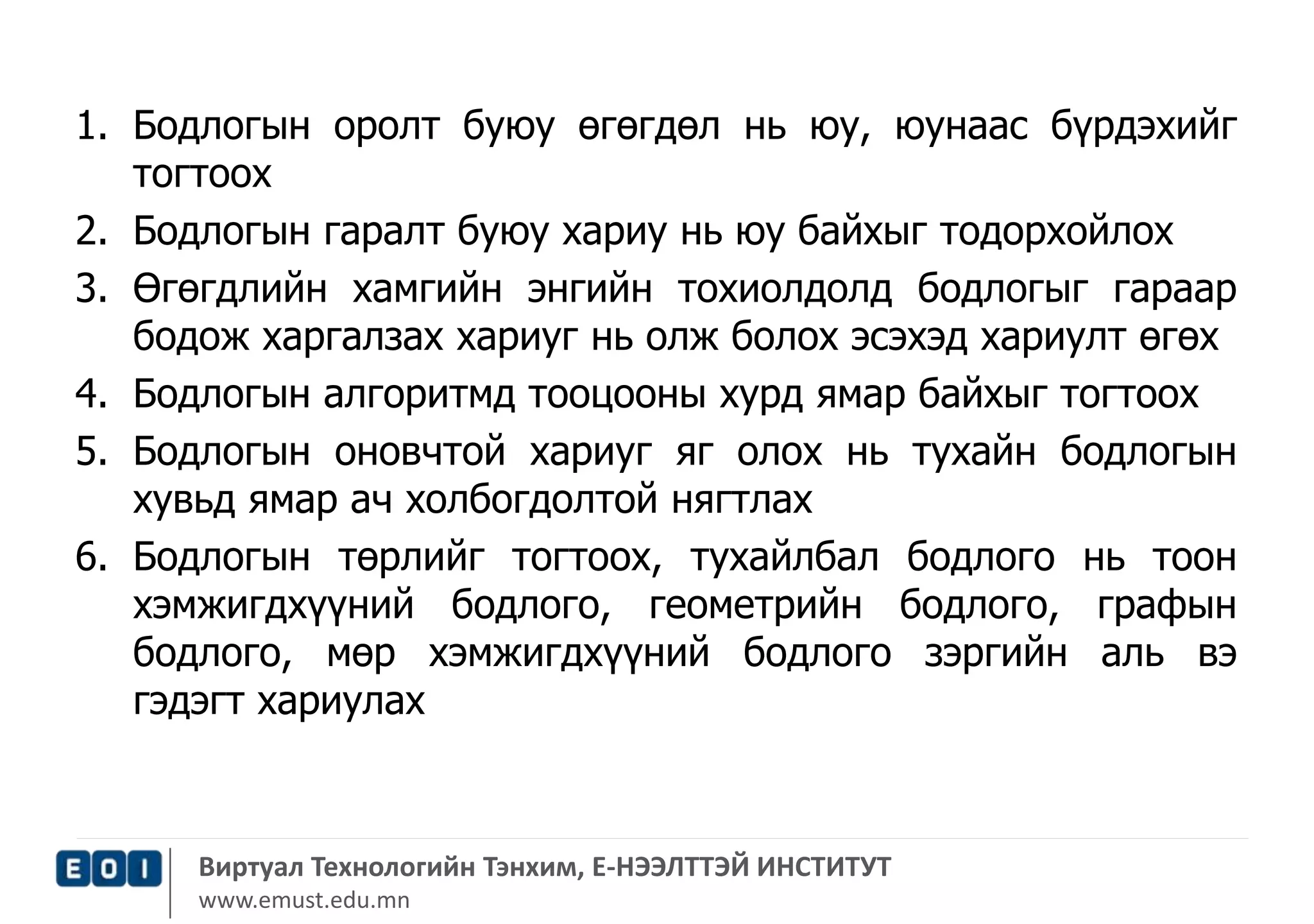 1. Бодлогын оролт буюу өгөгдөл нь юу, юунаас бүрдэхийг 
тогтоох 
2. Бодлогын гаралт буюу хариу нь юу байхыг тодорхойлох 
3. Өгөгдлийн хамгийн энгийн тохиолдолд бодлогыг гараар 
бодож харгалзах хариуг нь олж болох эсэхэд хариулт өгөх 
4. Бодлогын алгоритмд тооцооны хурд ямар байхыг тогтоох 
5. Бодлогын оновчтой хариуг яг олох нь тухайн бодлогын 
хувьд ямар ач холбогдолтой нягтлах 
6. Бодлогын төрлийг тогтоох, тухайлбал бодлого нь тоон 
хэмжигдхүүний бодлого, геометрийн бодлого, графын 
бодлого, мөр хэмжигдхүүний бодлого зэргийн аль вэ 
гэдэгт хариулах 
Виртуал Технологийн Тэнхим, Е-НЭЭЛТТЭЙ ИНСТИТУТ 
www.emust.edu.mn 
 