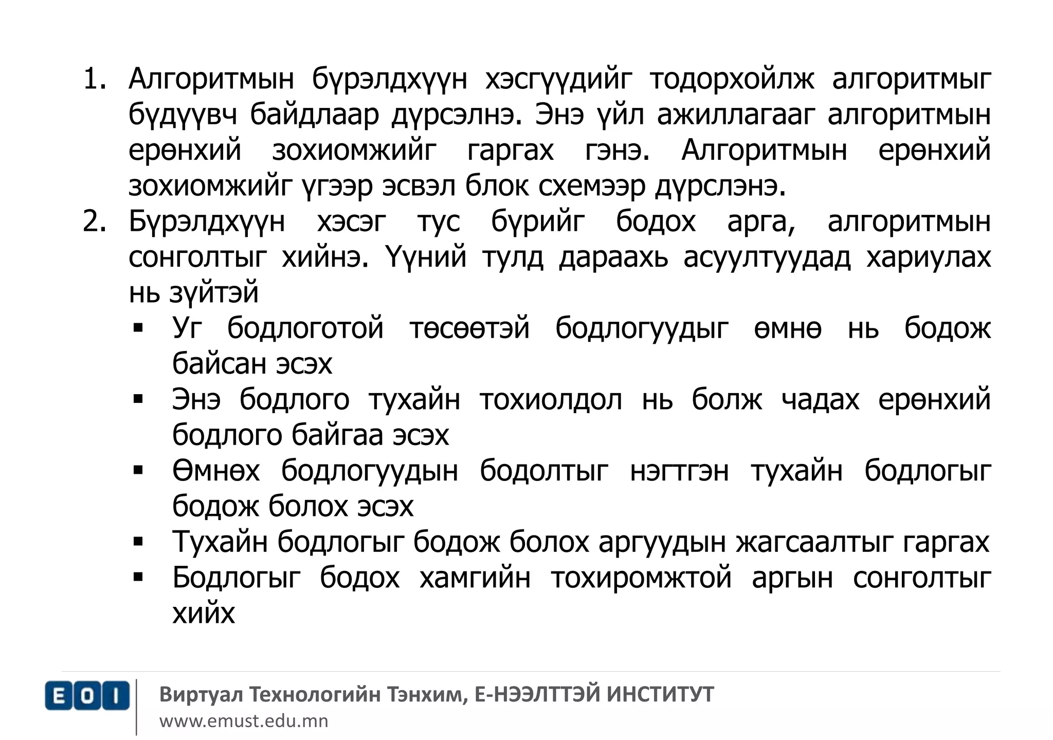 1. Алгоритмын бүрэлдхүүн хэсгүүдийг тодорхойлж алгоритмыг 
бүдүүвч байдлаар дүрсэлнэ. Энэ үйл ажиллагааг алгоритмын 
ерөнхий зохиомжийг гаргах гэнэ. Алгоритмын ерөнхий 
зохиомжийг үгээр эсвэл блок схемээр дүрслэнэ. 
2. Бүрэлдхүүн хэсэг тус бүрийг бодох арга, алгоритмын 
сонголтыг хийнэ. Үүний тулд дараахь асуултуудад хариулах 
нь зүйтэй 
 Уг бодлоготой төсөөтэй бодлогуудыг өмнө нь бодож 
байсан эсэх 
 Энэ бодлого тухайн тохиолдол нь болж чадах ерөнхий 
бодлого байгаа эсэх 
 Өмнөх бодлогуудын бодолтыг нэгтгэн тухайн бодлогыг 
бодож болох эсэх 
 Тухайн бодлогыг бодож болох аргуудын жагсаалтыг гаргах 
 Бодлогыг бодох хамгийн тохиромжтой аргын сонголтыг 
хийх 
Виртуал Технологийн Тэнхим, Е-НЭЭЛТТЭЙ ИНСТИТУТ 
www.emust.edu.mn 
 
