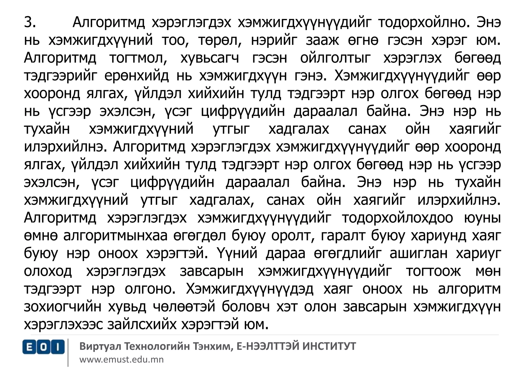 3. Алгоритмд хэрэглэгдэх хэмжигдхүүнүүдийг тодорхойлно. Энэ 
нь хэмжигдхүүний тоо, төрөл, нэрийг зааж өгнө гэсэн хэрэг юм. 
Алгоритмд тогтмол, хувьсагч гэсэн ойлголтыг хэрэглэх бөгөөд 
тэдгээрийг ерөнхийд нь хэмжигдхүүн гэнэ. Хэмжигдхүүнүүдийг өөр 
хооронд ялгах, үйлдэл хийхийн тулд тэдгээрт нэр олгох бөгөөд нэр 
нь үсгээр эхэлсэн, үсэг цифрүүдийн дараалал байна. Энэ нэр нь 
тухайн хэмжигдхүүний утгыг хадгалах санах ойн хаягийг 
илэрхийлнэ. Алгоритмд хэрэглэгдэх хэмжигдхүүнүүдийг өөр хооронд 
ялгах, үйлдэл хийхийн тулд тэдгээрт нэр олгох бөгөөд нэр нь үсгээр 
эхэлсэн, үсэг цифрүүдийн дараалал байна. Энэ нэр нь тухайн 
хэмжигдхүүний утгыг хадгалах, санах ойн хаягийг илэрхийлнэ. 
Алгоритмд хэрэглэгдэх хэмжигдхүүнүүдийг тодорхойлохдоо юуны 
өмнө алгоритмынхаа өгөгдөл буюу оролт, гаралт буюу хариунд хаяг 
буюу нэр оноох хэрэгтэй. Үүний дараа өгөгдлийг ашиглан хариуг 
олоход хэрэглэгдэх завсарын хэмжигдхүүнүүдийг тогтоож мөн 
тэдгээрт нэр олгоно. Хэмжигдхүүнүүдэд хаяг оноох нь алгоритм 
зохиогчийн хувьд чөлөөтэй боловч хэт олон завсарын хэмжигдхүүн 
хэрэглэхээс зайлсхийх хэрэгтэй юм. 
Виртуал Технологийн Тэнхим, Е-НЭЭЛТТЭЙ ИНСТИТУТ 
www.emust.edu.mn 
 