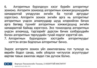 6. Алгоритмын бүрэлдхүүн хэсэг бүрийн алгоритмыг 
зохионо. Алгоритм зохиоход алгоритмын хэмжигдхүүнүүдийн 
хамааралтай уялдуулан энгийн ба тусгай аргуудыг 
хэрэглэнэ. Алгоритм зохиох энгийн арга нь алгоритмыг 
алгоритмын үндсэн алхамуудаар шууд илэрхийлэн бичих 
арга бөгөөд түүнийг алгоритмын хэмжигдхүүнд энгийн 
хамааралтай байхад хэрэглэнэ. Энэ тохиолдолд алгоритмын 
үндсэн алхамууд, тэдгээрийг дүрслэн бичих хэлбэрүүдийн 
болон алгоритмын төрлүүдийн тухай мэдлэг хэрэгтэй юм. 
7. Алгоритмын бүрэлдэхүүн хэсггдийн алгоритмуудыг 
нэгтгэн өгсөн бодлогын алгоритмыг бичнэ. 
Эндээс алгоритм зохиох үйл ажиллагааны гол түлхүүр нь 
өөрийн бодол санаа, хийх үйлдлээ чиглүүлэх асуултуудыг 
өөртөө тавьж ажиллах явдал гэж дүгнэж болно. 
Виртуал Технологийн Тэнхим, Е-НЭЭЛТТЭЙ ИНСТИТУТ 
www.emust.edu.mn 
 