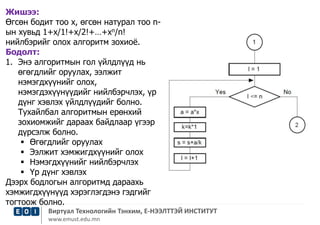 Жишээ: 
Өгсөн бодит тоо х, өгсөн натурал тоо n- 
ын хувьд 1+x/1!+x/2!+…+xn/n! 
нийлбэрийг олох алгоритм зохиоё. 
Бодолт: 
1. Энэ алгоритмын гол үйлдлүүд нь 
өгөгдлийг оруулах, ээлжит 
нэмэгдхүүнийг олох, 
нэмэгдэхүүнүүдийг нийлбэрчлэх, үр 
дүнг хэвлэх үйлдлүүдийг болно. 
Тухайлбал алгоритмын ерөнхий 
зохиомжийг дараах байдлаар үгээр 
дүрсэлж болно. 
 Өгөгдлийг оруулах 
 Ээлжит хэмжигдхүүнийг олох 
 Нэмэгдхүүнийг нийлбэрчлэх 
 Үр дүнг хэвлэх 
Дээрх бодлогын алгоритмд дараахь 
хэмжигдхүүнүүд хэрэглэгдэнэ гэдгийг 
тогтоож болно. 
Виртуал Технологийн Тэнхим, Е-НЭЭЛТТЭЙ ИНСТИТУТ 
www.emust.edu.mn 
 