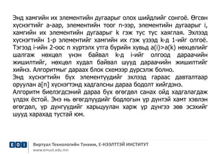 Энд хамгийн их элементийн дугаарыг олох шийдлийг сонгоё. Өгсөн 
хүснэгтийг а-аар, элементийн тоог n-ээр, элементийн дугаарыг i, 
хамгийн их элементийн дугаарыг k гэж тус тус хаяглая. Эхлээд 
хүснэгтийн 1-р элементийг хамгийн их гэж үзээд k-д 1-ийг олгоё. 
Тэгээд i-ийн 2-оос n хүртэлх утга бүрийн хувьд a(i)>a(k) нөхцөлийг 
шалгаж нөхцөл үнэн байвал k-д i-ийг олгоод дараачийн 
жишилтийг, нөхцөл худал байвал шууд дараачийн жишилтийг 
хийнэ. Алгоритмыг дараах блок схемээр дүрсэлж болно. 
Энд хүснэгтийн бүх элементүүдийг эхлээд гараас давталтаар 
оруулан a[n] хүснэгтэнд хадгалсны дараа бодолт хийгдэнэ. 
Алгоритм биелэгдсэний дараа бүх өгөгдөл санах ойд хадгалагдаж 
үлдэх ёстой. Энэ нь өгөгдлүүдийг бодлогын үр дүнтэй хамт хэвлэн 
өгөгдөл, үр дүнгүүдийг харьцуулан харж үр дүнгээ зөв эсэхийг 
шууд харахад тустай юм. 
Виртуал Технологийн Тэнхим, Е-НЭЭЛТТЭЙ ИНСТИТУТ 
www.emust.edu.mn 
 