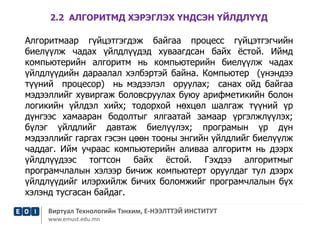 2.2 АЛГОРИТМД ХЭРЭГЛЭХ ҮНДСЭН ҮЙЛДЛҮҮД 
Алгоритмаар гүйцэтгэгдэж байгаа процесс гүйцэтгэгчийн 
биелүүлж чадах үйлдлүүдэд хуваагдсан байх ёстой. Иймд 
компьютерийн алгоритм нь компьютерийн биелүүлж чадах 
үйлдлүүдийн дараалал хэлбэртэй байна. Компьютер (үнэндээ 
түүний процесор) нь мэдээлэл оруулах; санах ойд байгаа 
мэдээллийг хувиргаж боловсруулах буюу арифметикийн болон 
логикийн үйлдэл хийх; тодорхой нөхцөл шалгаж түүний үр 
дүнгээс хамааран бодолтыг ялгаатай замаар үргэлжлүүлэх; 
бүлэг үйлдлийг давтаж биелүүлэх; програмын үр дүн 
мэдээллийг гаргах гэсэн цөөн тооны энгийн үйлдлийг биелүүлж 
чаддаг. Ийм учраас компьютерийн аливаа алгоритм нь дээрх 
үйлдлүүдээс тогтсон байх ёстой. Гэхдээ алгоритмыг 
програмчлалын хэлээр бичиж компьютерт оруулдаг тул дээрх 
үйлдлүүдийг илэрхийлж бичих боломжийг програмчлалын бүх 
хэлэнд тусгасан байдаг. 
Виртуал Технологийн Тэнхим, Е-НЭЭЛТТЭЙ ИНСТИТУТ 
www.emust.edu.mn 
 