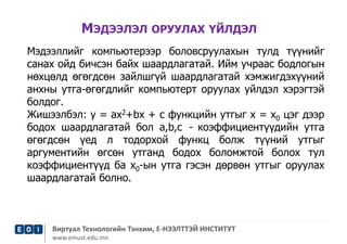 МЭДЭЭЛЭЛ ОРУУЛАХ ҮЙЛДЭЛ 
Мэдээллийг компьютерээр боловсруулахын тулд түүнийг 
санах ойд бичсэн байх шаардлагатай. Ийм учраас бодлогын 
нөхцөлд өгөгдсөн зайлшгүй шаардлагатай хэмжигдэхүүний 
анхны утга-өгөгдлийг компьютерт оруулах уйлдэл хэрэгтэй 
болдог. 
Жишээлбэл: у = ах2+bх + с функцийн утгыг х = х0 цэг дээр 
бодох шаардлагатай бол а,b,с - коэффициентүүдийн утга 
өгөгдсөн үед л тодорхой функц болж түүний утгыг 
аргументийн өгсөн утганд бодох боломжтой болох тул 
коэффициентүүд ба х0-ын утга гэсэн дөрвөн утгыг оруулах 
шаардлагатай болно. 
Виртуал Технологийн Тэнхим, Е-НЭЭЛТТЭЙ ИНСТИТУТ 
www.emust.edu.mn 
 