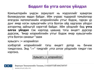 Бодолт ба утга олгох үйлдэл 
Компьютерийн үндсэн зориулалт нь мэдээллийг хувиргаж 
боловсруулах явдал байдаг. Ийм учраас тодорхой томьёогоор 
өгөгдсөн математикийн илэрхийллийн утгыг бодож, гарсан үр 
дүнг ямар нэгэн хувьсагчийн утга болгон ойд хадгалах үйлдэл 
алгоритмд зайлшгүй хэрэгтэй байдаг. Ийм үйлдлийг бид утга 
олгох үйлдэл гэж нэрлээд цаашид тэгш өнцөгт дүрсээр 
дүрсэлж, "ямар илэрхийллийн утгыг бодож ямар хувьсагчийн 
утга болгон санахыг" зааж 
хувьсагч := илэрхийлэл 
хэлбэртэй илэрхийллийг тэгш өнцөгт дотор нь бичиж 
тэмдэглэнэ. Энд ":=" тэмдгийг утга олгох үйлдлийн тэмдэг гэж 
нэрлэнэ. 
Хувьсагч := илэрхийлэл 
Виртуал Технологийн Тэнхим, Е-НЭЭЛТТЭЙ ИНСТИТУТ 
www.emust.edu.mn 
 