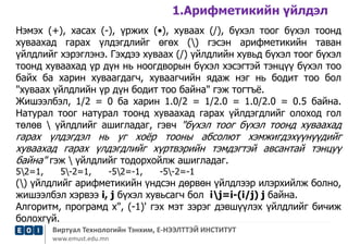 1.Арифметикийн үйлдэл 
Нэмэх (+), хасах (-), үржих (•), хуваах (/), бүхэл тоог бүхэл тоонд 
хуваахад гарах үлдэгдлийг өгөх () гэсэн арифметикийн таван 
үйлдлийг хэрэглэнэ. Гэхдээ хуваах (/) үйлдлийн хувьд бүхэл тоог бүхэл 
тоонд хуваахад үр дүн нь ноогдворын бүхэл хэсэгтэй тэнцүү бүхэл тоо 
байх ба харин хуваагдагч, хуваагчийн ядаж нэг нь бодит тоо бол 
"хуваах үйлдлийн үр дүн бодит тоо байна" гэж тогтъё. 
Жишээлбэл, 1/2 = 0 ба харин 1.0/2 = 1/2.0 = 1.0/2.0 = 0.5 байна. 
Натурал тоог натурал тоонд хуваахад гарах үйлдэгдлийг олоход гол 
төлөв  үйлдлийг ашигладаг, гэвч "бүхэл тоог бүхэл тоонд хуваахад 
гарах үлдэгдэл нь уг хоёр тооны абсолют хэмжигдэхүүнүүдийг 
хуваахад гарах үлдэгдлийг хүртвэрийн тэмдэгтэй авсантай тэнцуү 
байна" гэж  үйлдлийг тодорхойлж ашигладаг. 
52=1, 5-2=1, -52=-1, -5-2=-1 
() үйлдлийг арифметикийн үндсэн дөрвөн үйлдлээр илэрхийлж болно, 
жишээлбэл хэрвээ i, j бүхэл хувьсагч бол ij=i-(i/j) j байна. 
Алгоритм, програмд х", (-1)' гэх мэт зэрэг дэвшүүлэх үйлдлийг бичиж 
болохгүй. 
Виртуал Технологийн Тэнхим, Е-НЭЭЛТТЭЙ ИНСТИТУТ 
www.emust.edu.mn 
 